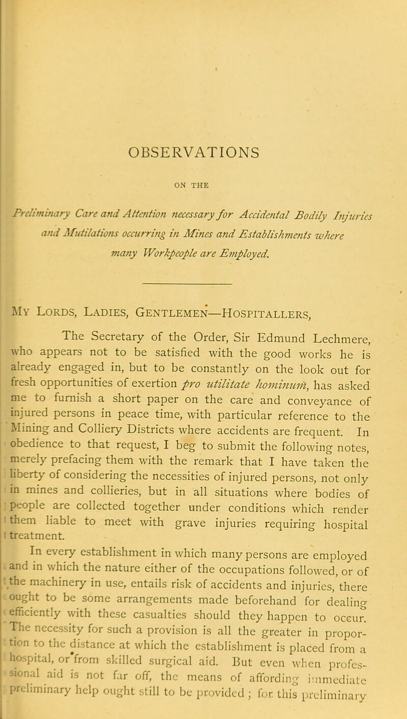 ON THE Freliminary Care and Attention necessary for Accidental Bodily Injuries and Mutilations occurring in Mines and Establish)?ie?its where many Workpeople are Employed. Mv Lords, Ladies, Gentlemen—Hospitallers, The Secretary of the Order, Sir Edmund Lechmere, who appears not to be satisfied with the good works he is already engaged in, but to be constantly on the look out for fresh opportunities of exertion pro utilitate hominuih, has asked me to furnish a short paper on the care and conveyance of injured persons in peace time, with particular reference to the ining and Colliery Districts where accidents are frequent In obedience to that request, I beg to submit the following notes, merely prefacing them with the remark that I have taken the liberty of considering the necessities of injured persons, not only in mines and collieries, but in all situations where bodies of people are collected together under conditions which render them liable to meet with grave injuries requiring hospital treatment. In every establishment in which many persons are employed and in which the nature either of the occupations followed, or of the machinery in use, entails risk of accidents and injuries,'there ought to be some arrangements made beforehand for dealing efficiently with these casualties should they happen to occur! The necessity for such a provision is all the greater in propor- tion to the distance at which the establishment is placed from a hospital, or'from skilled surgical aid. But even when profes- sional aid is not far off, the means of affording immediate preliminary help ought still to be provided ; for this preliminary