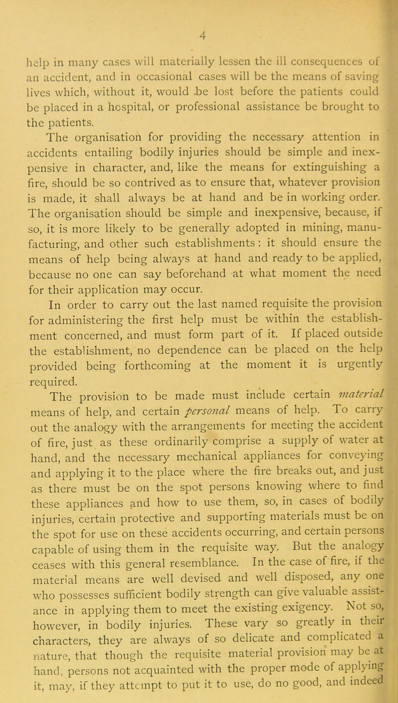 help in many cases will materially lessen the ill consequences of an accident, and in occasional cases will be the means of saving lives which, without it, would .be lost before the patients could be placed in a hospital, or professional assistance be brought to the patients. The organisation for providing the necessary attention in accidents entailing bodily injuries should be simple and inex- pensive in character, and, like the means for extinguishing a fire, should be so contrived as to ensure that, whatever provision is made, it shall always be at hand and be in working order. The organisation should be simple and inexpensive, because, if so, it is more likely to be generally adopted in mining, manu- facturing, and other such establishments : it should ensure the means of help being always at hand and ready to be applied, because no one can say beforehand at what moment the need for their application may occur. In order to carry out the last named requisite the provision for administering the first help must be within the establish- ment concerned, and must form part of it. If placed outside the establishment, no dependence can be placed on the help provided being forthcoming at the moment it is urgently required. The provision to be made must include certain material means of help, and certain personal means of help. To carry out the analogy with the arrangements for meeting the accident of fire, just as these ordinarily comprise a supply of water at hand, and the necessary mechanical appliances for conveying and applying it to the place where the fire breaks out, and just as there must be on the spot persons knowing where to find these appliances and how to use them, so, in cases of bodily injuries, certain protective and supporting materials must be on the spot for use on these accidents occurring, and certain persons capable of using them in the requisite way. But the analogy ceases with this general resemblance. In the case of fire, if the material means are well devised and well disposed, any one who possesses sufficient bodily strength can give valuable assist- ance in applying them to meet the existing exigency. Not so, however, in bodily injuries. These vary so greatly in their characters, they are always of so delicate and complicated a nature, that though the requisite material provision may be at hand, persons not acquainted with the proper mode of applying it, may, if they attempt to put it to use, do no good, and indeed