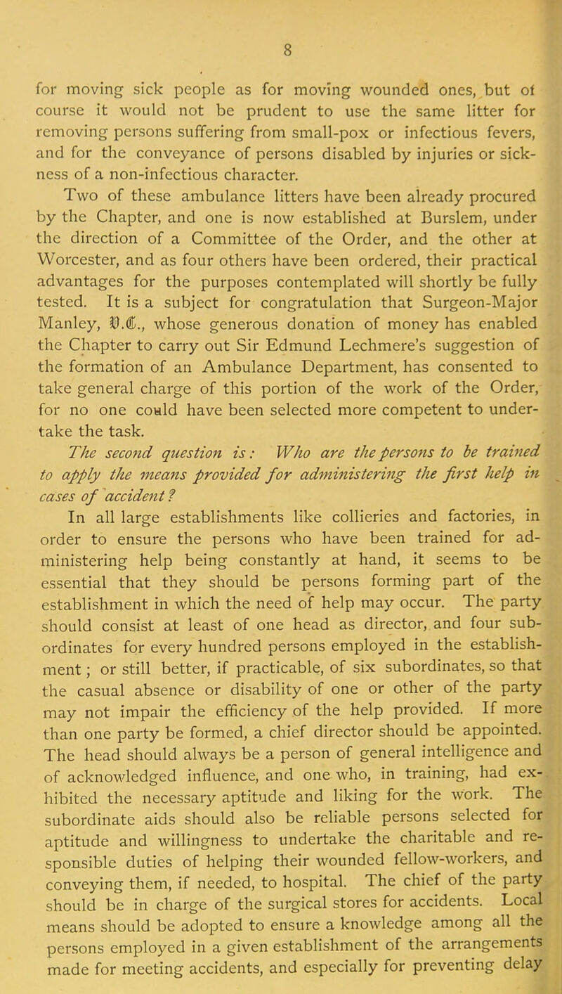 for moving sick people as for moving wounded ones, but of course it would not be prudent to use the same litter for removing persons suffering from small-pox or infectious fevers, and for the conveyance of persons disabled by injuries or sick- ness of a non-infectious character. Two of these ambulance litters have been already procured by the Chapter, and one is now established at Burslem, under the direction of a Committee of the Order, and the other at Worcester, and as four others have been ordered, their practical advantages for the purposes contemplated will shortly be fully tested. It is a subject for congratulation that Surgeon-Major Manley, ^M., whose generous donation of money has enabled the Chapter to carry out Sir Edmund Lechmere's suggestion of the formation of an Ambulance Department, has consented to take general charge of this portion of the work of the Order, for no one could have been selected more competent to under- take the task. The second question is: Who are the persons to be trained to apply the means provided for administering the first help in cases of accident ? In all large establishments like collieries and factories, in order to ensure the persons who have been trained for ad- ministering help being constantly at hand, it seems to be essential that they should be persons forming part of the establishment in which the need of help may occur. The party should consist at least of one head as director, and four sub- ordinates for every hundred persons employed in the establish- ment ; or still better, if practicable, of six subordinates, so that the casual absence or disability of one or other of the party may not impair the efficiency of the help provided. If more than one party be formed, a chief director should be appointed. The head should always be a person of general intelligence and of acknowledged influence, and one who, in training, had ex- hibited the necessary aptitude and liking for the work. The subordinate aids should also be reliable persons selected for aptitude and willingness to undertake the charitable and re- sponsible duties of helping their wounded fellow-workers, and conveying them, if needed, to hospital. The chief of the party should be in charge of the surgical stores for accidents. Local means should be adopted to ensure a knowledge among all the persons employed in a given establishment of the arrangements made for meeting accidents, and especially for preventing delay