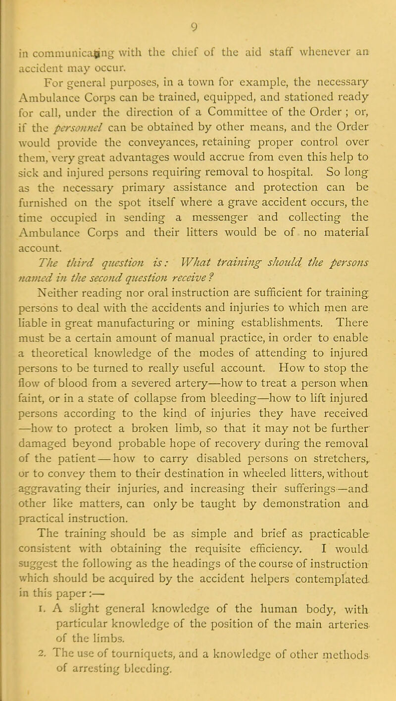 in communicating with the chief of the aid staff whenever an accident may occur. For general purposes, in a town for example, the necessary- Ambulance Corps can be trained, equipped, and stationed ready for call, under the direction of a Committee of the Order ; or, if the personnel can be obtained by other means, and the Order would provide the conveyances, retaining proper control over them, very great advantages would accrue from even this help to sick and injured persons requiring removal to hospital. So long as the necessary primary assistance and protection can be furnished on the spot itself where a grave accident occurs, the time occupied in sending a messenger and collecting the Ambulance Corps and their litters would be of no material account. The third question is: What training should the persons named in the second question receive ? Neither reading nor oral instruction are sufficient for training persons to deal with the accidents and injuries to which men are liable in great manufacturing or mining establishments. There must be a certain amount of manual practice, in order to enable a theoretical knowledge of the modes of attending to injured persons to be turned to really useful account. How to stop the flow of blood from a severed artery—how to treat a person when faint, or in a state of collapse from bleeding—how to lift injured persons according to the kind of injuries they have received —how to protect a broken limb, so that it may not be further damaged beyond probable hope of recovery during the removal of the patient — how to carry disabled persons on stretchers^ or to convey them to their destination in wheeled litters, without aggravating their injuries, and increasing their sufferings—and other like matters, can only be taught by demonstration and practical instruction. The training should be as simple and brief as practicable- consistent with obtaining the requisite efficiency, I would suggest the following as the headings of the course of instruction which should be acquired by the accident helpers contemplated in this paper:— 1. A slight general knowledge of the human body, with particular knowledge of the position of the main arteries of the limbs. 2. The use of tourniquets, and a knowledge of other methods of arresting bleeding.
