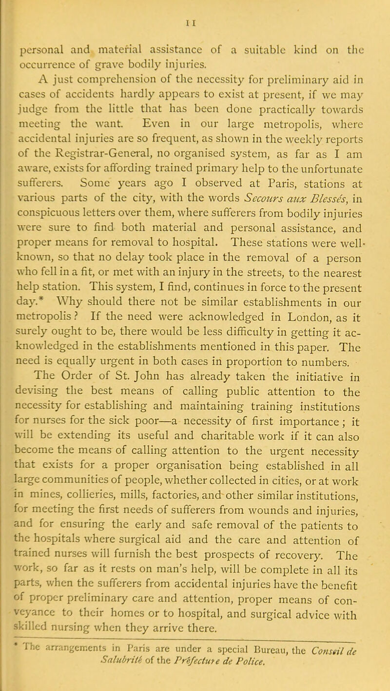 personal and material assistance of a suitable kind on the occurrence of grave bodily injuries. A just comprehension of the necessity for preliminary aid in cases of accidents hardly appears to exist at present, if we may judge from the little that has been done practically towards meeting the want. Even in our large metropolis, where accidental injuries are so frequent, as shown in the weekly reports of the Registrar-General, no organised system, as far as I am aware, exists for affording trained primary help to the unfortunate sufferers. Some years ago I observed at Paris, stations at various parts of the city, with the words Scooters aiix Blesses, in conspicuous letters over them, where sufferers from bodily injuries were sure to find both material and personal assistance, and proper means for removal to hospital. These stations were well- known, so that no delay took place in the removal of a person who fell in a fit, or met with an injury in the streets, to the nearest help station. This system, I find, continues in force to the present day.* Why should there not be similar establishments in our metropolis} If the need were acknowledged in London, as it surely ought to be, there would be less difficulty in getting it ac- knowledged in the establishments mentioned in this paper. The need is equally urgent in both cases in proportion to numbers. The Order of St. John has already taken the initiative in devising the best means of calling public attention to the necessity for establishing and maintaining training institutions for nurses for the sick poor—a necessity of first importance ; it will be extending its useful and charitable work if it can also become the means of calling attention to the urgent necessity that exists for a proper organisation being established in all large communities of people, whether collected in cities, or at work in mines, collieries, mills, factories, and other similar institutions, for meeting the first needs of sufferers from wounds and injuries, and for ensuring the early and safe removal of the patients to the hospitals where surgical aid and the care and attention of trained nurses will furnish the best prospects of recovery. The work, so far as it rests on man's help, will be complete in all its parts, when the sufferers from accidental injuries have the benefit of proper preliminary care and attention, proper means of con- veyance to their homes or to hospital, and surgical advice with skilled nursing when they arrive there. • The arrangements in Paris are under a special Bureau, the Conseil de Salubrile. of the Prefecture de Police.