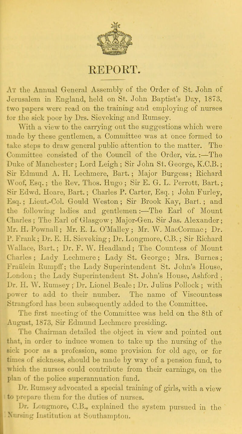 EEPOET. At the Amuial General Assembly of the Order of St. John of Jerusalem iu England, held on St. John Baptist's Day, 1873, two papers were read on the trainmg and employing of nurses tor the sick poor by Drs. Sievoking and Rumsey. With a view to the cari'^'ing out the suggestions which were made by these gentlemen, a Committee was at once formed to take steps to draw general pubhc attention to the matter. The Committee consisted of the Council of the Order, viz.:—The Duke of Miinchester; Lord Leigh ; Sir John St. George, K.C.B.; Su- Edmimd A. H. Lechmere, Bart.; Major Burgess; Richard Woof, Esq.; the Rev. Thos. Hugo ; Sh* E. G. L. Perrott, Bart.; Sir Edwd. Hoare, Bart.; Charles P. Carter, Esq. ; John Fm'ley, Esq.; Lietit.-Col. Gould Weston; Su- Brook Kay, Bart.; and the following ladies and gentlemen:—The Earl of Mount Charles ; The Earl of Glasgow; Major-Gen. Su* Jas. Alexander; Mr. H. Pownall; Mr. E. L. O'Malley ; Mr. W. MacCormac; Dr. P. Frank; Dr. E. H. Sieveking; Dr. Longmore, C.B.; Su- Richard AVallace, Bart.; Dr. F. W. Headland; The Countess of Mount Charles ; Lady Lechmere; Lady St. George; Mrs. Burnes ; Fraiilein Rruupff; the Lady Superintendent St. John's House, London; the Lady Superintendent St. John's House, Ashford . Dr. H. W. Rumsey ;' Dr. Lionel Beale; Dr. Julius Pollock ; with power to add to their number. The name of Viscountess Strangford has been subseqiiently added to the Committee. The first meetuig of the Committee was held on the 8th of August, 1873, Sir Edmmad Lechmere presiding. The Chaii-man detailed the object in view and pointed out that, in order to induce women to take up the nursing of the eick poor as a profession, some provision for old age, or for times of sickness, should be made by way of a pension fund, to which the nurses could contribute from their earnings, on the plan of the police superannuation fund. Dr. Rumsey advocated a special training of girls, -with a view : to prepare them for the duties of nurses. Dr. Longmore, C.B,, explained the system pursued in the Nursing Institution at Southampton.