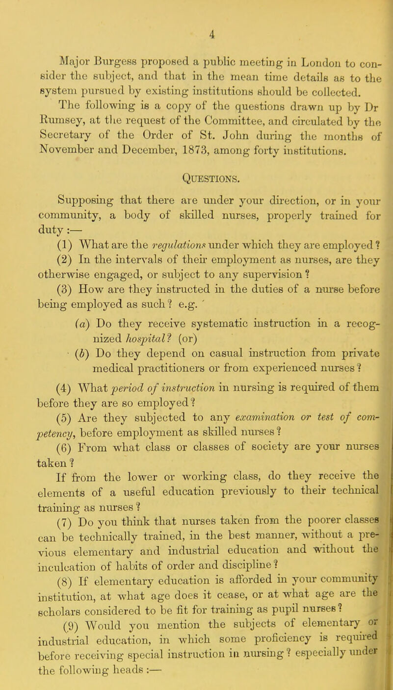 Major Burgees proposed a public meeting ia London to con- sider the subject, and that in the mean time details as to thi system pursued by existing institutions should be collected. The following is a copy of the questions drawn up by Dr Kumsey, at the request of the Committee, and circulated by the Secretary of the Order of St. John during the months of November and December, 1873, among forty institutions. Questions. m Supposing that there are under your direction, or in yoiuM community, a body of skilled nurses, properly trained fo^| duty :— ^ (1) What are the regulation rmder which they are employed ? (2) In the inten^als of their employment as nurses, are they otherwise engaged, or subject to any supervision ? (3) How are they instructed in the duties of a nurse before being employed as such? e.g. ' (a) Do they receive systematic instruction in a recog- nized hospital? (or) • (i) Do they depend on casual instruction from private medical practitioners or from experienced nurses (4) What period of instruction in nursing is required of them before they are so employed? (5) Are they subjected to any examination or test of com- petency, before employment as skilled nm-ses % (6) From what class or classes of society are yoTir nurses taken ? If from the lower or working class, do they receive the elements of a useful education previously to their technical training as nurses % (7) Do you think that nurses taken from the poorer classes can be technically trained, in the best manner, without a pre- vious elementary and industrial education and without the inculcation of habits of order and discipline ? (8) If elementary education is aflforded in your community institution, at what age does it cease, or at what age are the scholars considered to be fit for training as pupil nurses? (9) Woiild you mention the subjects of elementary or industrial education, in which some proficiency is required before receiving special instruction in mu-sing ? especially under the following heads :—