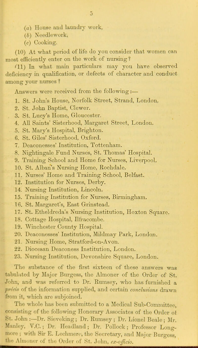 (a) House and Irtundiy wovk, {b) Needlework, (c) Cooking. (10) At what period of life do you consider that women can most efficiently enter on the work of nursing ? (11) In what main particulars may you have observed deficiency in qualification, or defects of character and conduct among your nurses'? Answers were received from the following:— 1. St. John's House, Norfolk Street, Strand, London. 2. St. John Baptist, Clewer. 3. St. Lucy's Home, Gloucester. 4. All Saints' Sisterhood, Margaret Street, London. 5. St. Mary's Hospital, Brighton. 6. St. Giles' Sisterhood, Oxford. 7. Deaconesses' Institution, Tottenham. 8. Nightingale Fund Nurses, St. Thomas' Hospital. 9. Training School and Home for Nin-ses, Liverpool. 10. St. Alban's Nm*sing Home, Rochdale. 11. Nurses' Home and Training School, Belfast. 12. Institution for Nurses, Derby. 14. Nursing Institution, Lincoln. 15. Training Institution for Nurses, Birmingham. 16. St. Margaret's, East Grinstead. 17. St. Etheldreda's Nursing Institution, Hoxton Square. 18. Cottage Hospital, Ilfi-acombe. 19. Winchester County Hospital. 20. Deaconesses' Institution, Mildmay Park, London. 21. Nursing Home, Stratford-on-Avon. 22. Diocesan Deaconess Institution, London. 23. Nursing Institution, Devonshire Square, London. The substance of the first sixteen of these answers was tabuluted by Major Burgess, the Almoner of the Order of St. John, and was referred to Dr. Rumsey, who has furnished a of the information supplied, and certain conclusions di'awn from it, which are subjoined. The whole has been submitted to a Medical Sul>Comrciittee, consi.sting of the following Honorary Associates of the Order ot St. John :—Dr. Sieveking; Dr. Rumsey ; Dr. Lionel Beale ; Mr. Manley, V.C.; Dr. Headland; Dr. Pollock; Professor Long- more ; with Sir E, Lechmerc, the Secretary, and Mtijoj- Burgess, tfi, Alrriori'T f»f tlio ()Y{\i;Y (if St. Joiiri, ex-nJ]ldo.