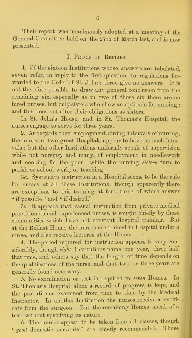 G Their report was unanimouHly adopted at a meeting of the General Committee held on the 27th of March last, and is now presented. 1. Precis of Replies. 1. Of the sixteen Institutions whose answers are tabulated, fieven refer, in reply to the first question, to regulations for- warded to the Order' of St. John; three give no answers. It is not therefore possible to draw any general conclusion from the remaining six, especially as in two of tliose six there are no hired nurses, but only sisters who show an aptitude for nursing; and this does not alter theii' obligations as sisters. In St. John's House, and in St. Thomas's Hospital, the nurses engage to serve for three years. 2. As regards their employment during intervals of nursing, the nurses m two great Hospitals appear to have no such inter- vals ; but the other Institutions uniformly speak of supervision while not nursing, and many, of employment in needlework and cooking for the poor: while the nursing sisters turn to parish or school work, or teaching. 3a. Systematic instruction in a Hospital seems to be the rule for nurses at all these Institutions; though apparently there are exceptions to this training at four, three of which answer *♦ if possible  and  if desired. Sb. It appears that casual instruction fi-om private medical practitioners and experienced nurses, is sought chiefly by those communities which have not constant Hospital training. But at the Belfast Home, the nurses are trained in Hospital under a nurse, and also receive lectures at the Home. 4. The period required for instruction appears to vary con- siderably, though eight Institutions name one year, thi-ee half that time, and others say that the length of time depends on the qualifications of the nurse, and that two or thi-ee years are generally found necessary. 5. No examination or test is required in seven Homes. In St. Thomas's Hospital alone a record of progress is kept, and the probationer examined from time to time by the Medical Instructor. In another Institution the nurses receive a certifi- cate from the surgeon. But the remaining Homes speak of a test, without specifying its nature. 6. The nurses appear to be taken fi-om all classes, though  good domestic servantsare chiefly recommended. Tliose
