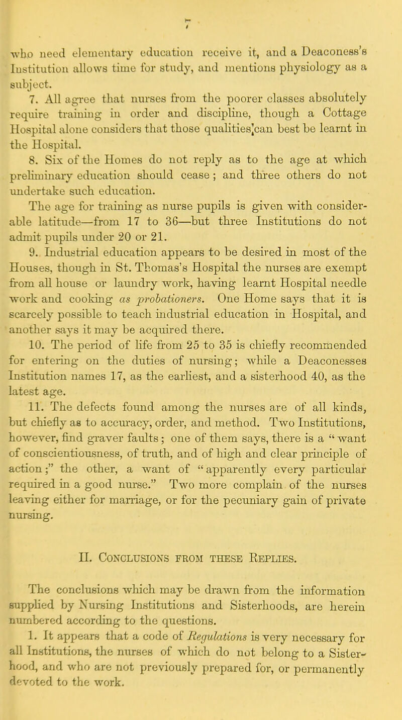 ■w'bo need elementary education receive it, and a Deaconess's Institution allows time for study, and mentions physiology as a subject. 7. All agree that nurses from the poorer classes absolutely require training in order and discipline, though a Cottage Hospital alone considers that those qualitiesjcan best be learnt in the Hospital. 8. Six of the Homes do not reply as to the age at which preliminary edxication should cease; and three others do not undertake such education. The age for training as nui'se pupils is given with consider- able latitude—from 17 to 36—but three Institutions do not admit pupils under 20 or 21. 9. Industrial education appears to be desired in most of the Houses, though in St. Thomas's Hospital the nurses are exempt fi'om all house or laundry work, having learnt Hospital needle work and cooking as i^rohationers. One Home says that it is scarcely possible to teach mdustrial education in Hospital, and another says it may be acquired there. 10. The period of life from 25 to 35 is chiefly recommended for entering on the duties of nursing; while a Deaconesses Institution names 17, as the earhest, and a sisterhood 40, as the latest age. 11. The defects found among the nurses are of all kinds, but chiefly as to accuracy, order, and method. Two Institutions, however, find gi-aver faults; one of them says, there is a  want of conscientiousness, of truth, and of high and clear principle of action; the other, a want of apparently every particular required in a good nm-se. Two more complain of the nurses leaving either for maniage, or for the pecuniary gain of private nursing, n. Conclusions from these Replies. The conclusions which may be drawn from the ioformation supplied by Nursuag Institutions and Sisterhoods, are herein numbered according to the questions. 1. It appears that a code of Regulations is very necessary for all Institutions, the nurses of which do not belong to a Sister- hood, and who are not previously prepared for, or permanently devoted to the work.