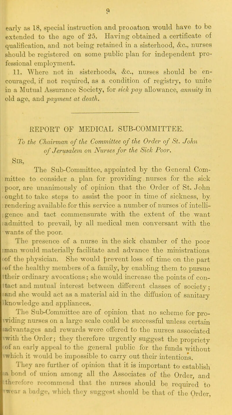 early as 18, special instruction and prooation would have to be extended to the age of 25. Having obtained a certificate of qualification, and not being retained in a sisterhood, &o., nurses should be registered on some public plan for independent pro- fessional employment. 11. Where not in sisterhoods, &c., nurses should be en- couraged, if not required, as a condition of registry, to imite in a Mutual Assurance Society, for sick pay allowance, annuity in old age, and payment at death. REPORT OF MEDICAL SUB-COMMITTEE. To the Chairman of the Committee of the Order of St. John of Jerusalem on Nurses for the Sick Poor. Sm, The Sub-Committee, appointed by the General Com- mittee to consider a plan for providing nurses for the sick poor, are imanimously of opinion that the Order of St. John ought to take steps to assist the poor in time of sickness, by : rendering available for this service a number of nurses of iutelli- igence and tact commensiu-ate with the extent of the want ; admitted to prevail, by all medical men conversant with the wants of the poor. The presence of a nurse in. the sick chamber of the poor ;man would materially facilitate and advance the ministrations of the physician. She would |)revent loss of time on the part ■ of the healthy members of a family, by enabling them to pursue itheir ordinary avocations; she would increase the points of con- 1 tact and mutual interest between different classes of society; and she would act as a material aid in the diffusion of sanitary knowledge and appliances. The Sub-Committee are of opinion that no scheme for pro- 'viding nurses on a large scale could be successful unless certain iadvantages and rewards were offered to the nm-ses associated with the Order; they therefore urgently suggest the propriety of an early appeal to the general public for the funds without which it would be impossible to carry out their intentions. They are further of opinion that it is important to establish a bond of union among all the Associates of the Order, and therefore recommend that the nurses should be required to wear a badge, which they suggest should be that of the Order