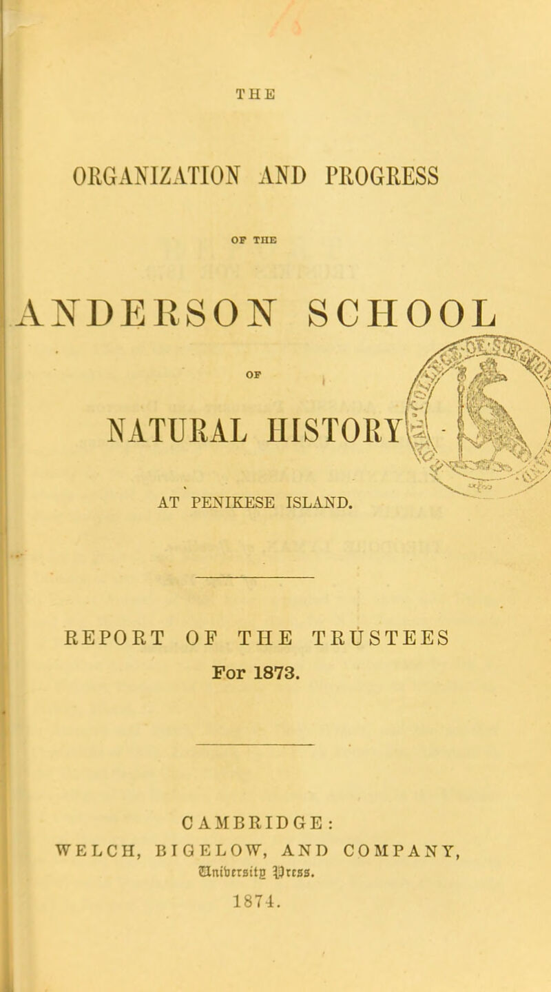 THE ORGANIZATION AND PROGRESS OF THE ANDERSOI^ SCHOOL OF NATURAL HISTORY^ AT PENIKESE ISLAND. EEPORT OF THE TRUSTEES For 1873. CAMBRIDGE : WELCH, BIGELOW, AND COMPANY, SUrtibErsttg 5ptc5s. 1874.