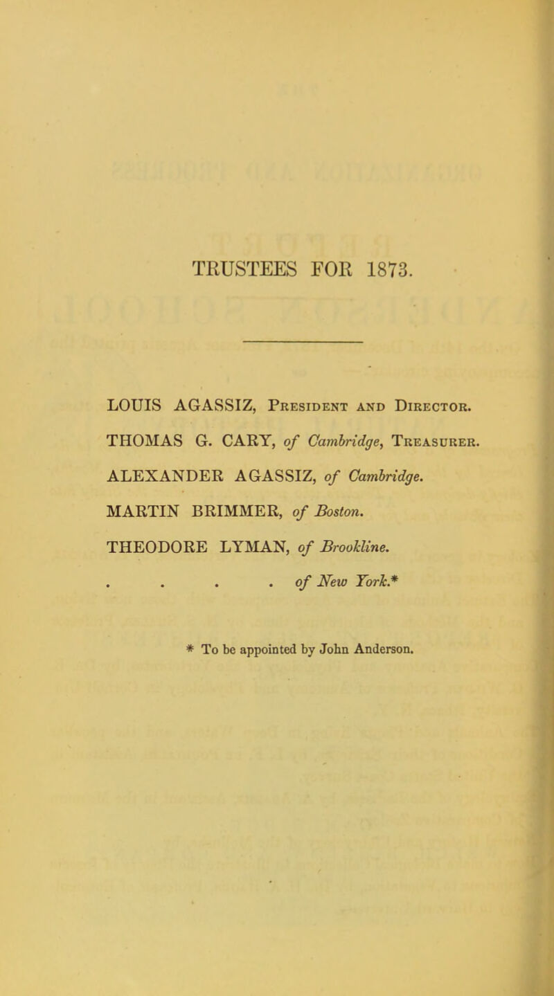 TRUSTEES FOR 1873. LOUIS AGASSIZ, President and Director. THOMAS G. GARY, of Gamhridge, Treasurer. ALEXANDER AGASSIZ, of Cambridge. MARTIN BRIMMER, of Boston. THEODORE LYMAN, of BrooUine. of New Tork.* * To be appointed by John Anderson.