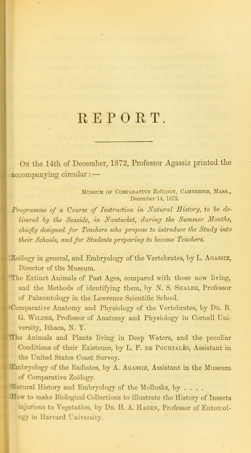 REPORT. On the 14th of December, 1872, Professor Agassiz printed the accompanying circular: — Museum of Compabative Zo(3i,oqy, Cambridge, Mass., December 14, 1872. Programme of a Course of Instruction in Natural History, to he de- livered by the Seaside, in Nantucket, during the Summer Months, chiefly designed for Teachers tuho propose to introduce the Study into their Schools, and for Students preparing to become Teachers. Zoology in general, and Embryology of the Vertebrates, by L. Agassiz, Director of the Museum. The Extinct Animals of Past Ages, compared with those now living, and the Methods of identifying them, by N. S. Shaler, Professor of PalEeontology in the Lawrence Scientific School. Comparative Anatomy and Physiology of the Vertebrates, by Dr. B. G. Wilder, Professor of Anatomy and Physiology in Cornell Uni- versity, Ithaca, N. Y. The Animals and Plants living in Deep Waters, and the peculiar Conditions of their Existence, by L. F. de Pourtales, Assistant in the United States Coast Survey. Embryology of the Radiates, by A. Agassiz, Assistant in the Museum of Comparative Zoology. Natural Hi.story and Eml)ryology of the MoUusks, by ... . How to make Biological Collections to illustrate the History of Insects injurious to Vegetation, by Dr. H. A. Haoen, Professor of Entomol- ogy in Harvard University.