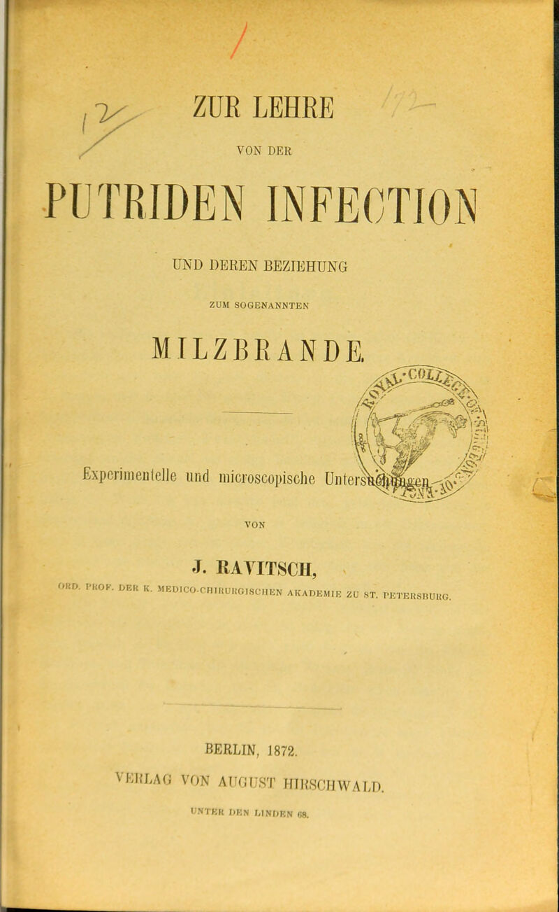 ZÜE LEHRE VON DER PUTRIDEN INFECTION UND DEREN BEZIEHUNG ZUM SOGENANNTEN MILZBRANDE. Expcriraenlclle und raicioscopische UntersVäS£ea-,(C-''S^' VON J. RATITSCH, ORD. PKOK. DER K. MED.CO-CHIKUKOISCHEN AKADEMIE ZU HT. PETEaSRUKG. BERLIN, 1872. VE1{LA(J VON AUCiUST HTRSCIlWALD. UNTKR DEN LINDEN 68.