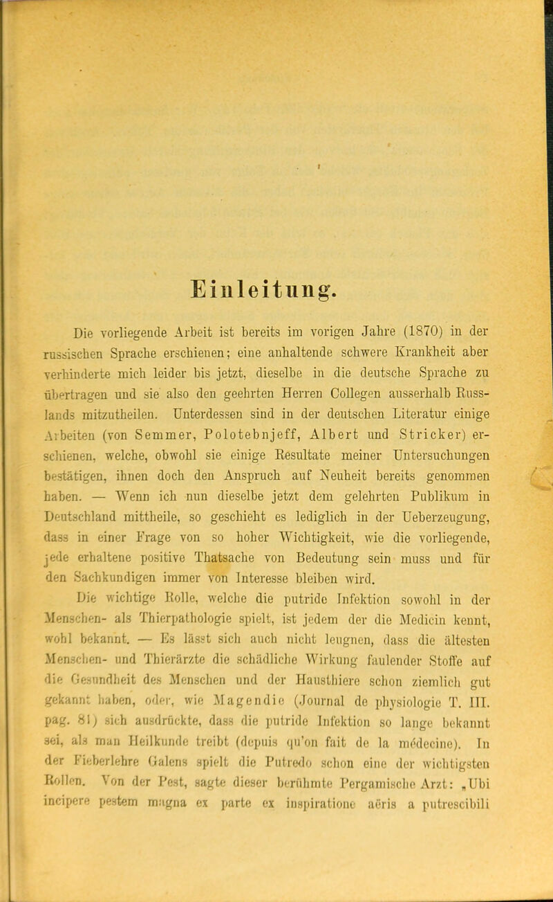 Einleitung Die vorliegende Arbeit ist bereits im vorigen Jahre (1870) in der russischen Sprache erschienen; eine anhaltende schwere Krankheit aber verhinderte mich leider bis jetzt, dieselbe in die deutsche »Sprache zu übertragen und sie also den geehrten Herren Collegen ausserhalb Russ- lands mitzutheilen. Unterdessen sind in der deutschen Literatur einige Arbeiten (von Semmer, Polotebnjeff, Albert und Stricker) er- schienen, welche, obwohl sie einige Resultate meiner Untersuchungen bestätigen, ihnen doch den Anspruch auf Neuheit bereits genommen haben. — Wenn ich nun dieselbe jetzt dem gelehrten Publikum in Deutschland mittheile, so geschieht es lediglich in der Ueberzeugung, dass in einer Frage von so hoher Wichtigkeit, wie die vorliegende, jede erhaltene positive Thatsache von Bedeutung sein muss und für den Sachkundigen immer von Interesse bleiben wird. Die wichtige Rolle, welche die putride Infektion sowohl in der Menschen- als Thierpathologie spielt, ist jedem der die Mediciu kennt, wohl bekannt. — Es lässt sich auch nicht leugnen, dass die ältesten Menschen- und Thierärzte die schädliche Wirkung faulender Stolfe auf die Gesundheit des Menschen und der Haustliiere schon ziemlich gut gekannt haben, oder, wie Magen die (Journal de physiologie T. III. pag. 81; sich ausdrückte, dass die putride Infektion so lange bcknnnt sei, als man Heilkunde treibt (dopuis qu'on fait de la mödecine). In der Fieberlehre (ialens spielt die Putredo schon eine der wichtigsten Rollen. Von der Pest, sagte dieser berühmte Pergamische Arzt: „Ubi incipere pestem magna ex parte ex inspirationc aeris a putrescibili