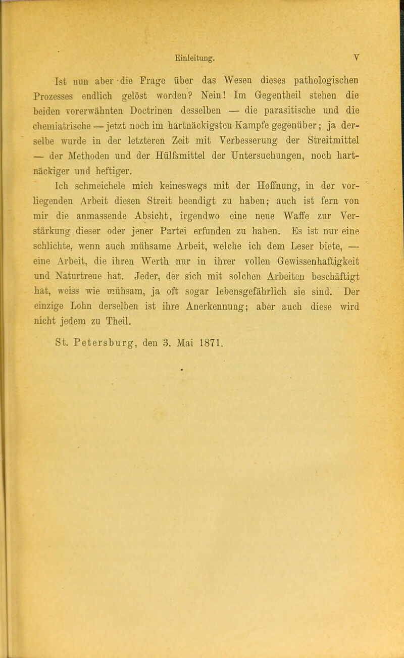 Ist nun aber • die Frage über das Wesen dieses patbologischen Prozesses endlicb gelöst worden? Nein! Im Gegentheil stehen die beiden vorerwähnten Doctrinen desselben — die parasitische und die cbemiatrische—jetzt noch im hartnäckigsten Kampfe gegenüber; ja der- selbe wurde in der letzteren Zeit mit Verbesserung der Streitmittel — der Methoden und der Hülfsmittel der Untersuchungen, noch hart- näckiger und heftiger. Ich schmeichele mich keineswegs mit der Hoffnung, in der vor- liegenden Arbeit diesen Streit beendigt zu haben; auch ist fern von mir die anmassende Absicht, irgendwo eine neue Waffe zur Ver- stärkung dieser oder jener Partei erfunden zu haben. Es ist nur eine schlichte, wenn auch mühsame Arbeit, welche ich dem Leser biete, — eine Arbeit, die ihren Werth nur in ihrer vollen Gewissenhaftigkeit und Naturtreue hat. Jeder, der sich mit solchen Arbeiten beschäftigt hat, weiss wie mühsam, ja oft sogar lebensgefährlich sie sind. Der einzige Lohn derselben ist ihre Anerkennung; aber auch diese wird nicht jedem zu Theil. St. Petersburg, den 3. Mai 1871.