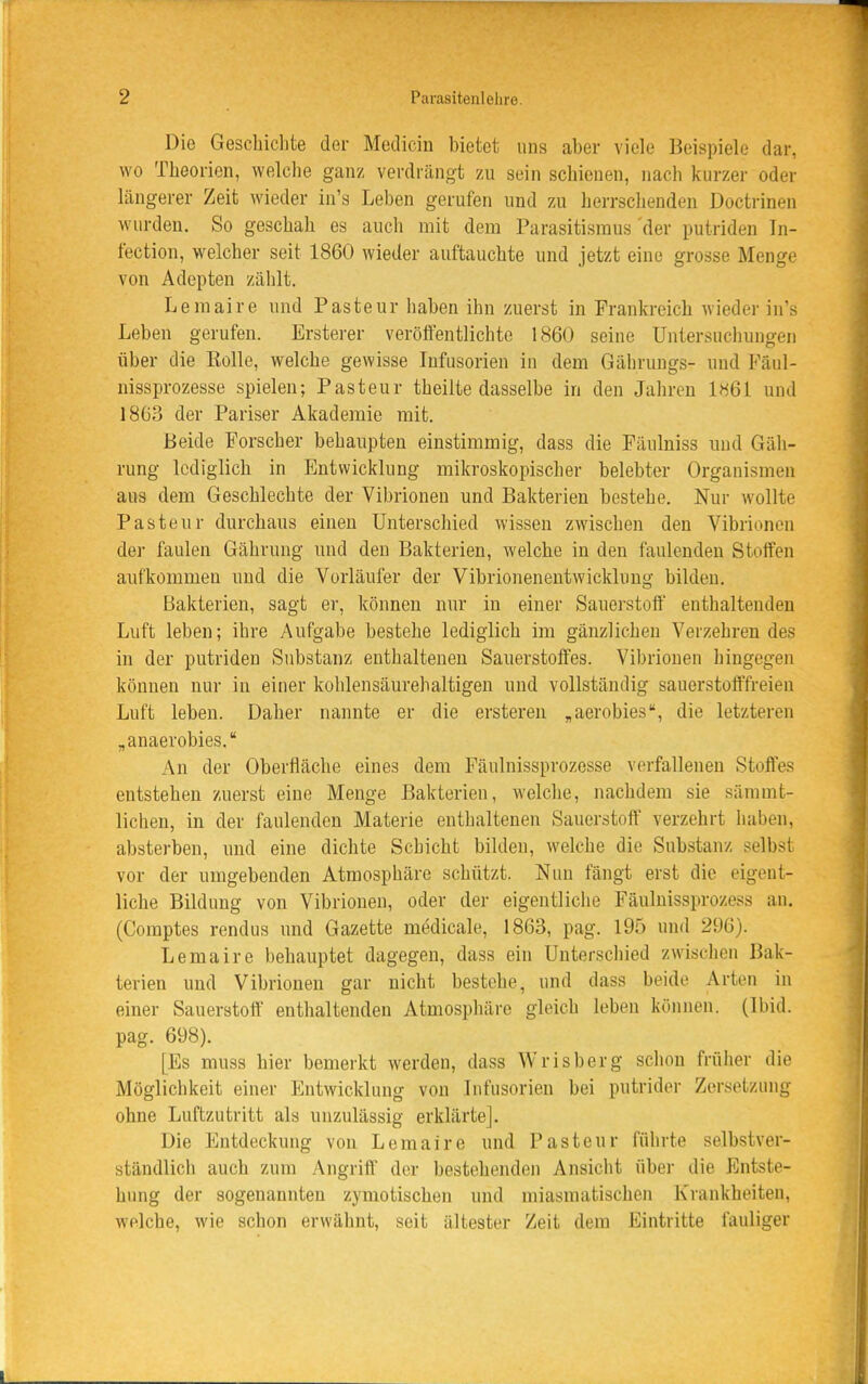 Die Geschichte der Medicin bietet uns aber viele Beispiele dar, wo Theorien, welclie ganz verdrängt zu sein schienen, nach kurzer oder längerer Zeit wieder in's Leben gerufen und zu herrsclienden Doctrinen wurden. So geschah es auch mit dem Parasitismus der putriden Tn- fection, welcher seit 1860 wieder auftauchte und jetzt eine grosse Menge von Adepten zählt. Leraaire und Pasteur haben ihn zuerst in Frankreich wieder in's Leben gerufen. Ersterer veröffentlichte 1860 seine Untersuchungen über die Eolle, welche gewisse Infusorien in dem Gährungs- und Fäul- uissprozesse spielen; Pasteur theilte dasselbe in den Jahren 1M61 und 1863 der Pariser Akademie mit. Beide Forscher behaiipten einstimmig, dass die Fäulniss und Gäh- rung lediglich in Entwicklung mikroskopischer belebter Organismen aus dem Geschlechte der Vibrionen und Bakterien bestehe. Nur wollte Pasteur durchaus einen Unterschied wissen zwischen den Vibrionen der faulen Gährung und den Bakterien, welche in den faulenden Stoffen aufkommen und die Vorläufer der Vibrioneneutwicklung bilden. Bakterien, sagt er, können nur in einer Sauerstoff' enthaltenden Luft leben; ihre Aufgabe bestehe lediglich im gänzlichen Verzehren des in der putriden Substanz enthaltenen Sauerstoffes. Vibrionen hingegen können nur in einer kohlensäurehaltigen und vollständig sauerstofffreien Luft leben. Daher nannte er die ersteren „aerobies, die letzteren „anaerobies. An der Oberfläche eines dem Fäulnissprozesse verfallenen Stoffes entstehen zuerst eine Menge Bakterien, welche, nachdem sie sämmt- lichen, in der faulenden Materie enthaltenen Sauerstoff verzehrt haben, absterben, und eine dichte Schicht bilden, welche die Substanz selbst vor der umgebenden Atmosphäre schützt. Nun fängt erst die eigent- liche Bildung von Vibrionen, oder der eigentliche Fäulnissprozess an. (Comptes rendus und Gazette medicale, 1863, pag. 195 und 296). Lemaire behauptet dagegen, dass ein Unterschied zwischen Bak- terien und Vibrionen gar nicht bestehe, und dass beide Arten in einer Sauerstoff enthaltenden Atmosphäre gleich leben können. (Ibid. pag. 698). [Es muss hier bemerkt werden, dass Wrisberg schon früher die Möglichkeit einer Entwicklung von Infusorien bei putrider Zersetzung ohne Luftzutritt ala unzulässig erklärte]. Die Entdeckung von Lemaire und Pasteur führte selbstver- ständlich auch zum Angriff der bestehenden Ansicht über die Entste- hung der sogenannten zymotischen und miasmatischen Krankheiten, welche, wie schon erwähnt, seit ältester Zeit dem Eintritte fauliger