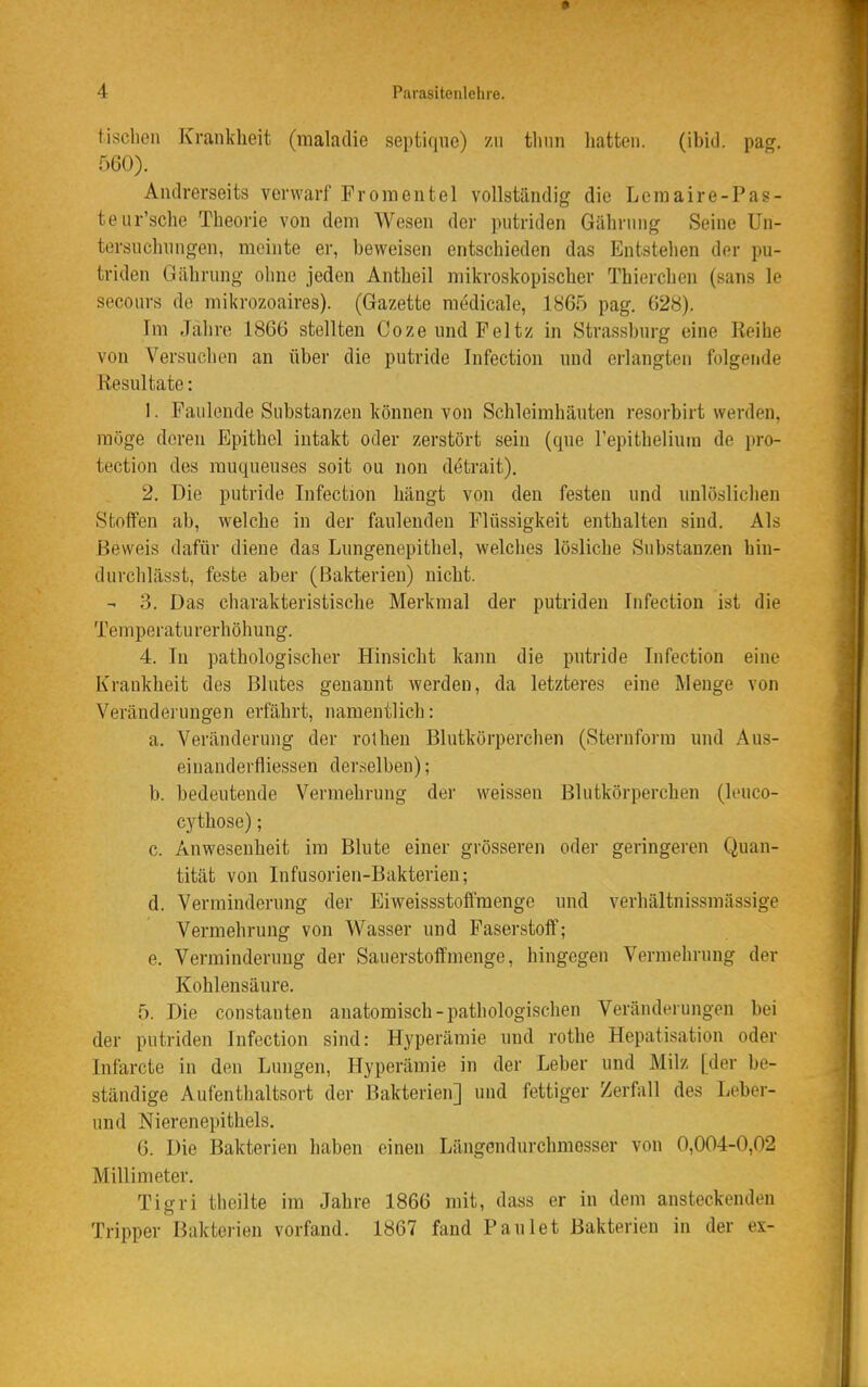 tisclien Krankheit (malatlie septiqne) zu tlinn liatten. (ibid. pag. 560). Andrerseits verwarf Troraentel vollständig die Lernaire-Pas- te ur'sche Theorie von dem Wesen der ]»iitriden Gährung Seine Un- torsuchnngen, meinte er, beweisen entschieden das Entstehen der pu- triden Gährung ohne jeden Antheil mikroskopischer Thierchen (sans le seconrs de mikrozoaires). (Gazette medicale, 1865 pag. (528). Im Jahre 1866 stellten CozeundPeltz in Strassburg eine Reihe von Versuchen an über die putride Infection und erlangten folgende Resultate: 1. Faulende Substanzen können von Schleimhäuten resorbirt werden, möge deren Epithel intakt oder zerstört sein (que Tepitheliuin de pro- tection des rauqueuses soit ou non detrait). 2. Die putride Infection hängt von den festen und unlöslichen Stoffen ab, welche in der faulenden Flüssigkeit enthalten sind. Als Beweis dafür diene das Lungenepithel, welches lösliche Substanzen hin- durchlässt, feste aber (Bakterien) nicht. - 3. Das charakteristische Merkmal der putriden Infection ist die Temperaturerhöhung. 4. In pathologischer Hinsicht kann die putride Infection eine Krankheit des Blutes genannt werden, da letzteres eine Menge von Veränderungen erfährt, namentlich: a. Veränderung der rolhen Blutkörperchen (Sternform und Aus- einanderfliessen derselben); b. bedeutende Vermehrung der weissen Blutkörperchen (leuco- cythose); c. Anwesenheit im Blute einer grösseren oder geringeren Quan- tität von Infusorien-Bakterien; d. Verminderung der Eiweissstoffraengc und verhältnissmässige Vermehrung von Wasser und Paserstoff; e. Verminderung der Sauerstoffmenge, hingegen Vermehrung der Kohlensäure. 5. Die constauten anatomisch-pathologischen Veränderungen bei der putriden Infection sind: Hyperämie und rothe Hepatisation oder Infarcte in den Lungen, Hyperämie in der Leber und Milz [der be- ständige Aufenthaltsort der Bakterien] und fettiger Zerfall des Leber- und Nierenepithels. 6. Die Bakterien haben einen Längendurchmesser von 0,004-0,02 Millimeter, Tigri theilte im Jahre 1866 mit, dass er in dem ansteckenden Tripper Bakterien vorfand. 1867 fand Faulet Bakterien in der ex-