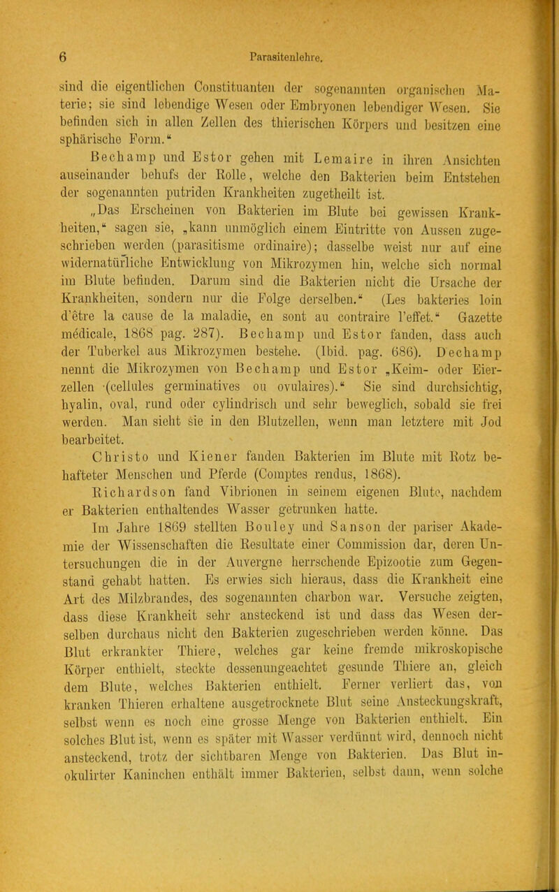 sind die eigentlichen Constituanten der sogenannten organisclion Ma- terie; sie sind lebendige Wesen oder Embryonen lebendiger Wesen. Sie befinden sich in allen Zellen des tliierisclien Körpers und besitzen eine sphärische Form. ßechamp und Estor gehen mit Lemaire in ihren Ansiebten auseinander behufs der Rolle, welche den Bakterien beim Entstehen der sogenannten putriden Krankheiten zugetheilt ist. „Das Erscheinen von Bakterien im Blute bei gewissen Krank- heiten, sagen sie, ,kann unmöglich einem Eintritte von Aussen zuge- schrieben werden (parasitisme ordinaire); dasselbe weist nur auf eine widernatürliche Entwicklung von Mikrozymen hin, welche sich normal im Blute befinden. Darum sind die Bakterien nicht die Ursache der Krankheiten, sondern nur die Folge derselben. (Les bakteries loin d'etre la cause de la maladie, en sont au contraire l'effet. Gazette medicale, 1868 pag. 287). Bechamp und Estor fanden, dass auch der Tuberkel aus Mikrozymen bestehe. (Ibid. pag. 686). Dechamp nennt die Mikrozymen von Bechamp und Estor „Keim- oder Eier- zellen '(cellules germiuatives ou ovulaires). Sie sind durchsichtig, hyalin, oval, rund oder cylindrisch und sehr beweglich, sobald sie frei werden. Man sieht sie in den Bhitzellen, wenn man letztere mit Jod bearbeitet. Christo und Kien er fanden Bakterien im Blute mit Rotz be- hafteter Menschen und Pferde (Comptes rendus, 1868). Richardson fand Vibrionen in seinem eigenen Blute, nachdem er Bakterien enthaltendes Wasser getrunken hatte. Im Jahre 1869 stellten Bouley und Sanson der pariser Akade- mie der Wissenschaften die Resultate einer Commission dar, deren Un- tersuchungen die in der Auvergne herrschende Epizootie zum Gegen- stand gehabt hatten. Es erwies sich hieraus, dass die Krankheit eine Art des Milzbrandes, des sogenannten charhon war. Versuche zeigten, dass diese Ki'ankheit sehr ansteckend ist und dass das Wesen der- selben durchaus nicht den Bakterien zugeschrieben werden könne. Das Blut erkrankter Thiere, welches gar keine fremde mikroskopische Körper enthielt, steckte dessenungeachtet gesunde Thiere an, gleich dem Blute, welches Bakterien enthielt. Ferner verliert das, von kranken Thieren erhaltene ausgetrocknete Blut seine Ansteckungskraft, selbst wenn es noch eine grosse Menge von Bakterien enthielt. Ein solches Blut ist, wenn es später mit Wasser verdünnt wird, dennoch nicht ansteckend, trotz der sichtbaren Menge von Bakterien. Das Blut in- okulirter Kaninchen enthält immer Bakterien, selbst dann, wenn solche