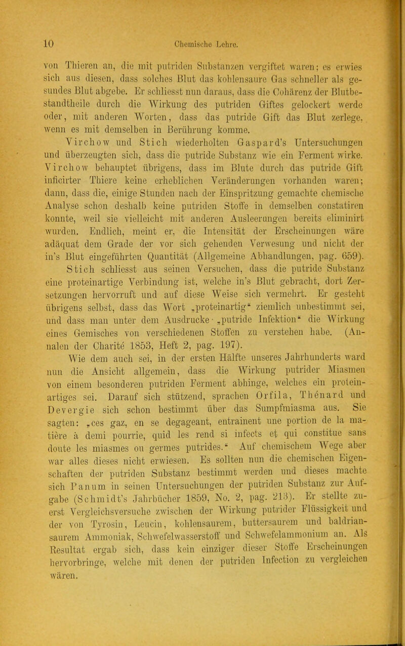 von Tliieren an, die mit putriden Substanzen vergiftet waren; es erwies sicli aus diesen, dass solches Blut das kohlensaure Gas schneller als ge- sundes Blut abgebe. Er schliesst nun daraus, dass die Cohärenz der Blutbe- staudtheile durch die Wirkung des putriden Griftes gelockert werde oder, mit anderen Worten, dass das putride Gift das Blut zerlege, wenn es mit demselben in Berührung komme. Virchow und Stich wiederholten Gaspard's Untersuchungen und überzeugten sich, dass die putride Substanz Avie ein Ferment wirke. Virchow behauptet übrigens, dass im Blute durch das putride Gift inficirter Thiere keine erheblichen Veränderungen vorhanden waren; dann, dass die, einige Stunden nach der Einspritzung gemachte chemische Analyse schon deshalb keine putriden Stoffe in demselben coustatiren konnte, weil sie vielleicht mit anderen Ausleerungen bereits eliminirt wurden. Endlich, meint er, die Intensität der Erscheinungen wäre adäquat dem Grade der vor sich gehenden Verwesung und nicht der iu's Blut eingeführten Quantität (Allgemeine Abhandlungen, pag. 659). Stich schliesst aus seineu Versuchen, dass die putride Substanz eine proteinartige Verbindung ist, welche in's Blut gebracht, dort Zer- setzungen hervorruft und auf diese Weise sich vermehrt. Er gesteht übrigens selbst, dass das Wort ,proteinartig ziemlich unbestimmt sei, und dass mau unter dem Ausdrucke • „putride Infektion die AVirkung eines Gemisches von verschiedenen Stoffen zu verstehen habe. (Au- nalen der Charite 1853, Heft 2, pag. 197). Wie dem auch sei, in der ersten Hälfte unseres Jahrhunderts ward nun die Ansicht allgemein, dass die Wirkung putrider Miasmen von einem besonderen putriden Ferment abhinge, welches ein proleiu- artiges sei. Darauf sich stützend, sprachen Orfila, Thenard und Devergie sich schon bestimmt über das Sumpfmiasma aus. Sie sagten: ,ces gaz, en se degageant, entrainent une portion de la ma- tiere a demi pourrie, quid les rend si infects et qui constitue sans doute les miasmes ou germes putrides. Auf chemischem Wege aber war alles dieses nicht erwiesen. Es sollten nun die chemischen Eigen- schaften der putriden Substanz bestimmt werden und dieses machte sich Panum in seinen Untersuchungen der putriden Substanz zur Auf- gabe (Schmidt's Jahrbücher 1859, No. 2, pag. 2l;3). Er steUte zu- erst Vergleichsversuche zwischen der Wirkung putrider Flüssigkeit und der von Tyrosiu, Leuciu, kohlensaurem, buttersaurem und baldrian- saurem Ammoniak, Schwefelwasserstoff und Schwefelamnionium au. Als Resultat ergab sich, dass kein einziger dieser Stoffe Erscheinungen hervorbringe, welche mit denen der putriden Infection zu vergleichen wären.