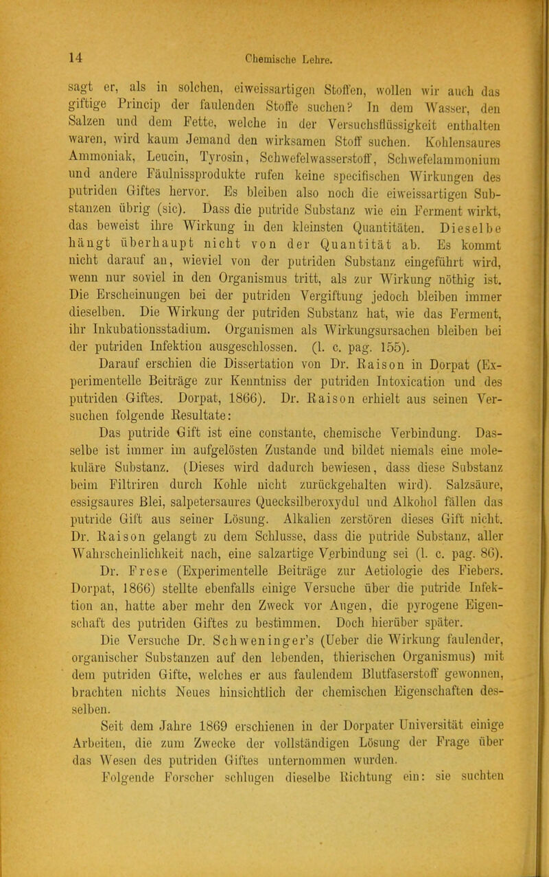 sagt er, als in solchen, eiweissartigen Stoffen, wollen wir auch das giftige Princip der faulenden Stoffe suchen? In dem Wasser, den Salzen und dem Fette, welche in der Versuchsflüssigkeit enthalten waren, wird kaum Jemand den wirksamen Stoff suchen. Kohlensaures Ammoniak, Leucin, Tyrosin, Schwefelwasserstoff, Schwefelammonium und andere Fäulnissprodukte rufen keine specifischen Wirkungen des putriden Giftes hervor. Es bleiben also noch die eiweissartigen Sub- stanzen übrig (sie). Dass die putride Substanz wie ein Ferment wirkt, das beweist ihre Wirkung in den kleinsten Quantitäten. Dieselbe hängt überhaupt nicht von der Quantität ab. Es kommt nicht darauf an, wieviel von der putriden Substanz eingeführt wird, wenn nur soviel in den Organismus tritt, als zur Wirkung nöthig ist. Die Erscheinungen bei der putriden Vergiftung jedoch bleiben immer dieselben. Die Wirkung der putriden Substanz hat, wie das Ferment, ihr lukubationsstadium. Organismen als Wirkungsursachen bleiben bei der putriden Infektion ausgeschlossen. (1. c. pag. 155). Darauf erschien die Dissertation von Dr. Kaison in Dorpat (Ex- perimentelle Beiträge zur Keuntniss der putriden Intoxication und des putriden Giftes, Dorpat, 1866). Dr. Raison erhielt aus seinen Ver- suchen folgende Resultate: Das putride Gift ist eine constante, chemische Verbindung. Das- selbe ist immer im aufgelösten Zustande und bildet niemals eine mole- kuläre Substanz. (Dieses wird dadurch bewiesen, dass diese Substanz beim Filtriren durch Kohle nicht zurückgehalten wird). Salzsäure, essigsaures Blei, salpetersaures Quecksilberoxydul und Alkohol fällen das putride Gift aus seiner Lösung. Alkalien zerstören dieses Gift nicht. Dr. Raison gelangt zu dem Schlüsse, dass die putride Substanz, aller Wahrscheinlichkeit nach, eine salzartige V.erbindung sei (1. c. pag. 8G). Dr. Frese (Experimentelle Beiträge zur Aetiologie des Fiebers. Dorpat, 1866) stellte ebenfalls einige Versuche über die putride. Infek- tion an, hatte aber mehr den Zweck vor Augen, die pyrogene Eigen- schaft des putriden Giftes zu bestimmen. Doch hierüber später. Die Versuche Dr. Schweninger's (Ueber die Wirkung faulender, organischer Substanzen auf den lebenden, thierischen Organismus) mit dem putriden Gifte, welches er aus faulendem Blutfaserstoff gewonnen, brachten nichts Neues hinsichtlich der chemischen Eigenschaften des- selben. Seit dem Jahre 1869 erschienen in der Dorpater Universität einige Arbiiiten, die zum Zwecke der vollständigen Lösung der Frage über das Wesen des putriden Giftes unternommen wurden. Folgende Forscher schlugen dieselbe Richtung ein: sie suchten