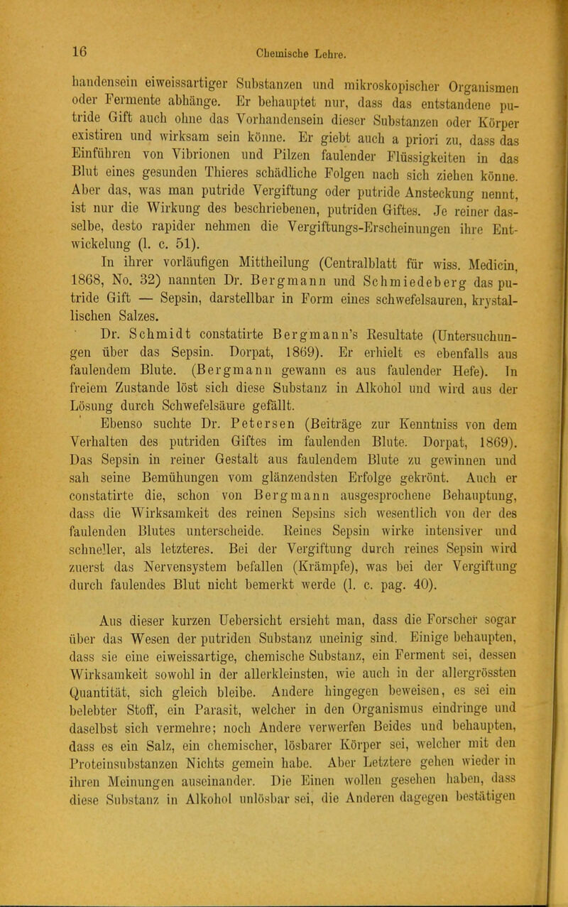 handensein eiweissartiger Substanzen und mikroskopischer Organismen oder Fermente abhänge. Er beliauptet nur, dass das entstandene pu- tride Gift auch ohne das Vorhandensein dieser Substanzen oder Körper existiren und wirksam sein könne. Er giebt auch a priori zu, dass das Einführen von Vibrionen und Pilzen faulender Flüssigkeiten in das Blut eines gesunden Thieres schädliche Folgen nach sich ziehen könne. Aber das, was man putride Vergiftung oder putride Ansteckung nennt, ist nur die Wirkung des beschriebeneu, putriden Giftes. Je reiner das- selbe, desto rapider nehmen die Vergiftungs-Erscheinungen ihre Ent- wickelung (1. c. 51). In ihrer vorläufigen Mittheilung (Centraiblatt für wiss. Medicin, 1868, No. 32) nannten Dr. Bergmann und Schmiedeberg das pu- tride Gift — Sepsin, darstellbar in Form eines schwefelsauren, krystal- lischen Salzes. Dr. Schmidt constatirte Bergmann's Kesultate (Untersuchun- gen über das Sepsin. Dorpat, 1869). Er erhielt es ebenfalls aus faulendem Blute. (Bergmann gewann es aus faulender Hefe). In freiem Zustande löst sich diese Substanz in Alkohol und wird aus der Lösung durch Schwefelsäure gefällt. Ebenso suchte Dr. Petersen (Beiträge zur Kenntniss von dem Verhalten des putriden Giftes im faulenden Blute. Dorpat, 1869). Das Sepsin in reiner Gestalt aus faulendem Blute zu gewinnen und sah seine Bemühungen vom glänzendsten Erfolge gekrönt. Auch er constatirte die, schon von Bergmann ausgesprochene Behauptung, dass die Wirksamkeit des reinen Sepsins sich wesentlich von der des faulenden Blutes unterscheide. Reines Sepsin wirke intensiver und schneller, als letzteres. Bei der Vergiftung durch reines Sepsin wird zuerst das Nervensystem befallen (Krämpfe), was bei der Vergiftung durch faulendes Blut nicht bemerkt werde (1, c. pag. 40). Aus dieser kurzen üebersicht ersieht man, dass die Forsclier sogar über das Wesen der putriden Substanz uneinig sind. Einige behaupten, dass sie eine eiweissartige, chemische Substanz, ein Ferment sei, dessen Wirksamkeit sowohl in der allerkleinsten, wie auch in der allergrössten Quantität, sich gleich bleibe. Andere hingegen beweisen, es sei ein belebter Stoff, ein Parasit, welcher in den Organismus eindringe und daselbst sich vermehre; noch Andere verwerfen Beides und behaupten, dass es ein Salz, ein chemischer, lösbarer Körper sei, welcher mit den Proteinsubstanzen Nichts gemein habe. Aber Letztere gehen wieder in ihren Meinungen auseinander. Die Einen wollen gesehen liaben, dass die.se Substanz in Alkoliol unlösbar sei, die Anderen dagegen bestätigen