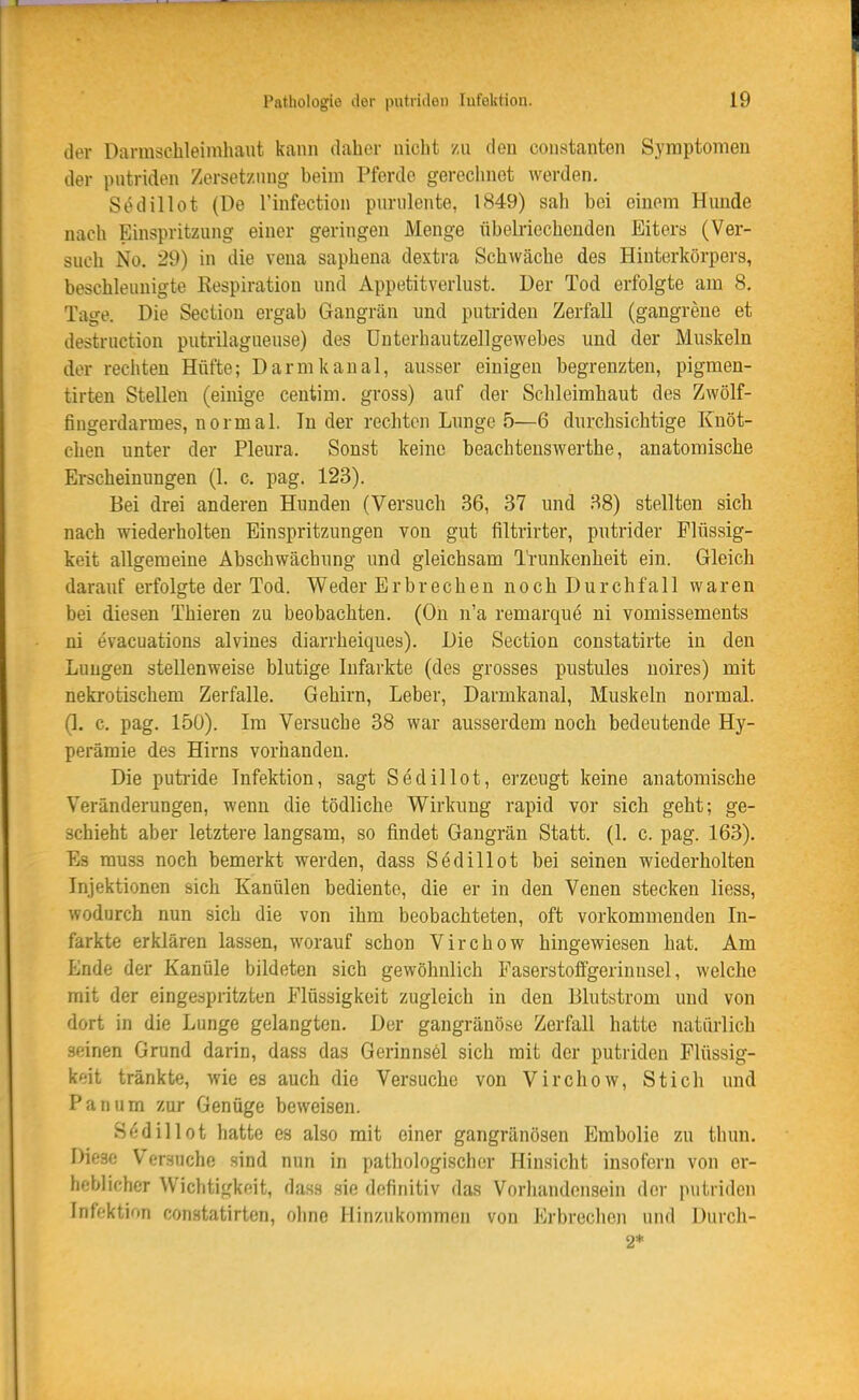 der Darmschleinihaut kann daher nicht zu den conatanten Symptomen der putriden Zersetzung beim Pferde gerechnet werden. Sedillot (De l'infection purulente, 1849) sah hei einem Hunde nach Einspritzung einer geringen Menge übelriechenden Eiters (Ver- such No. 29) in die vena saphena dextra Schwäche des Hiuterkörpers, beschleunigte Respiration und Appetitverlust. Der Tod erfolgte am 8. Tage. Die Section ergab Gangrän und putriden Zerfall (gangrene et destruction putrilagueuse) des ünterhautzellgewebes und der Muskeln der rechten Hüfte; Darmkanal, ausser einigen begrenzten, pigmen- tirten Stellen (einige centim. gross) auf der Schleimhaut des Zwölf- fingerdarmes, normal. In der rechten Lunge 5—6 durchsichtige Knöt- chen unter der Pleura. Sonst keine beachtenswerthe, anatomische Erscheinungen (1. c. pag. 123). Bei drei anderen Hunden (Versuch 36, 37 und 38) stellten sich nach wiederholten Einspritzungen von gut filtrirter, putrider Flüssig- keit allgemeine Abschwächung und gleichsam Trunkenheit ein. Gleich darauf erfolgte der Tod. Weder Erbrechen noch Durchfall waren bei diesen Thieren zu beobachten. (Oh n'a remarque ni vomissements ni evacuations alvines diarrheiques). Die Section constatirte in den Lungen stellenweise blutige Infarkte (des grosses pustules noires) mit nekrotischem Zerfalle. Gehirn, Leber, Darmkanal, Muskeln normal. (1. c. pag. 150). Im Versuche 38 war ausserdem noch bedeutende Hy- perämie des Hirns vorhanden. Die puti'ide Infektion, sagt Sedillot, erzeugt keine anatomische Veränderungen, wenn die tödliche Wirkung rapid vor sich geht; ge- schieht aber letztere langsam, so findet Gangrän Statt. (1, c. pag. 163). Es muss noch bemerkt werden, dass Sedillot bei seinen wiederholten Injektionen sich Kanülen bediente, die er in den Venen stecken liess, wodurch nun sich die von ihm beobachteten, oft vorkommenden In- farkte erklären lassen, worauf schon Virchow hingewiesen hat. Am Ende der Kanüle bildeten sich gewöhnlich Faserstoffgerinnsel, welche mit der eingespritzten Flüssigkeit zugleich in den lilutstrom und von dort in die Lunge gelangten. Der gangränöse Zerfall hatte natürlich seinen Grund darin, dass das Gerinnsel sich mit der putriden Flüssig- keit tränkte, wie es auch die Versuche von Virchow, Stich und Panum zur Genüge beweisen. Sfidillot hatte es also mit einer gangränösen Embolie zu thun. Diese Versuche sind nun in pathologischer Hinsicht insofern von er- heblicher Wichtigkeit, dass sie definitiv das Vorhandensein der putriden Infektion constatirten, oline Hinzukommen von Erbreclien und Durch- 2*