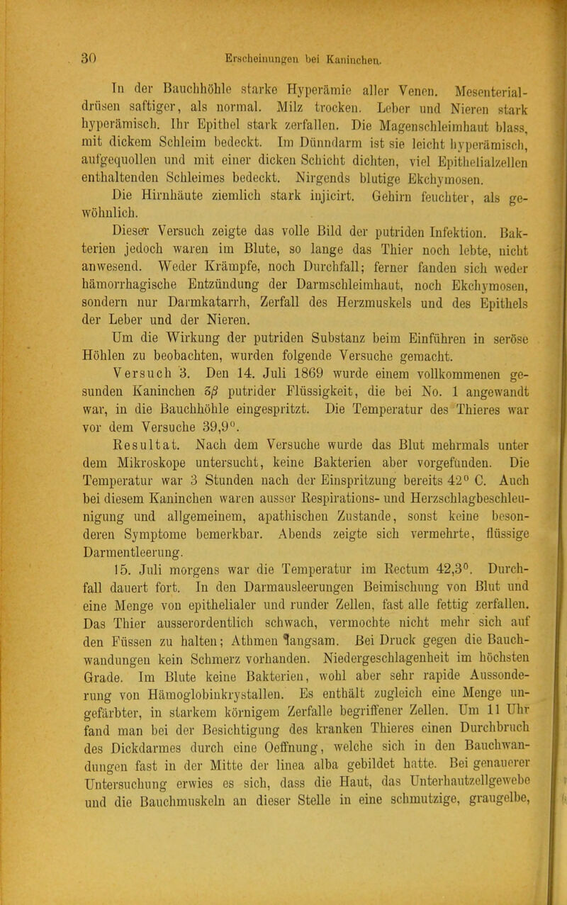 Tu der Bauclihöhle starke Hyperämie aller Venen. Mesenterial- driisen saftiger, als normal. Milz trocken. Leber und Nieren stark hyperämisch. Ihr Epithel stark zerfallen. Die Magenschleimhaut blass, mit dickem Schleim bedeckt. Im Dünndarm ist sie leicht hyperämisch, aufgequollen und mit einer dicken Schicht dichten, viel Epithelialzellen enthaltenden Schleimes bedeckt. Nirgends blutige Ekchymosen. Die Hirnhäute ziemlich stark injicirt. Gehirn feuchter, als ge- wöhnlich. Diesea- Versuch zeigte das volle Bild der putriden Infektion. Bak- terien jedoch waren im Blute, so lange das Thier noch lebte, nicht anwesend. Weder Krämpfe, noch Durchfall; ferner fanden sich weder hämorrhagische Entzündung der Darmschleimhaut, noch Ekchymosen, sondern nur Darmkatarrh, Zerfall des Herzmuskels und des Epithels der Leber und der Nieren. Um die Wirkung der putriden Substanz beim Einführen in seröse Höhlen zu beobachten, wurden folgende Versuche gemacht. Versuch 3. Den 14. Juli 1869 wurde einem vollkommenen ge- sunden Kaninchen 5ß putrider Flüssigkeit, die bei No. 1 angewandt war, in die Bauchhöhle eingespritzt. Die Temperatur des Thieres war vor dem Versuche 39,9°. Resultat. Nach dem Versuche wurde das Blut mehrmals unter dem Mikroskope untersucht, keine Bakterien aber vorgefunden. Die Temperatur war 3 Stunden nach der Einspritzung bereits 42 C. Auch bei diesem Kaninchen waren ausser Eespirations- und Herzschlagbeschleu- nigung und allgemeinem, apathischen Zustande, sonst keine beson- deren Symptome bemerkbar. Abends zeigte sich vermehrte, flüssige Darmentleerung. 15. Juli morgens war die Temperatur im Rectum 42,3°. Durch- fall dauert fort. In den Darmausleerungen Beimischung von Blut und eine Menge von epithelialer und runder Zellen, fast alle fettig zerfallen. Das Thier ausserordentlich schwach, vermochte nicht mehr sich auf den Füssen zu halten; Athmen langsam. Bei Druck gegen die Bauch- wandungeu kein Schmerz vorhanden. Niedergeschlagenheit im höchsten Grade. Im Blute keine Bakterien, wohl aber sehr rapide Aussonde- rung von Hämogiobiukrystallen. Es enthält zugleich eine Menge un- gefärbter, in starkem körnigem Zerfalle begriffener Zellen. Um 11 Uhr fand man bei der Besichtigung des kranken Thieres einen Durchbruch des Dickdarmes durch eine Oeffnung, welche sich in den Bauchwan- dungen fast in der Mitte der linea alba gebildet hatte. Bei genauerer Untersuchung erwies es sich, dass die Haut, das Unterhautzellgewebe und die Bauchmuskeln an dieser Stelle in eine schmutzige, graugelbe,