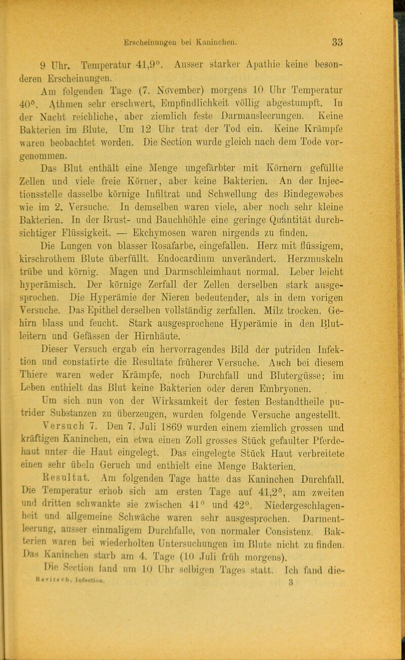 9 Uhr. Temperatur 41,9. Ausser starker A[»iitbie keine beson- deren Erscheinungen. Am folgenden Tage (7. No'vember) morgens 10 Uhr Temperatur 40^*. Athmen sehr erschwert, Empfindliclikeit völlig abgestumpft. In der Nacht reichliche, aber ziemlich feste Darmausleerungen. Keine Bakterien im Blute. Um 12 Uhr trat der Tod ein. Keine Krämpfe waren beobachtet worden. Die Section wurde gleich nach dem Tode vor- genommen. Das Blut enthält eine Menge ungefärbter mit Körnern gefüllte Zellen und viele freie Körner, aber keine Bakterien. An der Injec- tionsstelle dasselbe körnige Infiltrat und Schwellung des ßiüdegew9bes wie im 2. Versuche. In demselben waren viele, aber noch sehr Ideine Bakterien. In der Brust- und Bauchhöhle eine geringe Quiintität durch- sichtiger Flüssigkeit. — Ekchymosen waren nirgends zu finden. Die Lungen von blasser Rosafarbe, eingefallen. Herz mit flüssigem, kirschrothem Blute überfüllt. Endocardium unverändert. Herzmuskeln trübe und körnig. Magen und Darmschleimhaut normal. Leber leicht hyperämisch. Der körnige Zerfall der Zellen derselben stark ausge- sprochen. Die Hyperämie der Nieren bedeutender, als in dem vorigen Versuche. Das Epithel derselben vollständig zerfallen. Milz trocken. Ge- hirn blass und feucht. Stark ausgesprochene Hyperämie in den Blut- leitern und Gefässen der Hirnhäute. Dieser Versuch ergab ein hervorragendes Bild der putriden Infek- tion und constatirte die Resultate früherer Versuche. Auch bei diesem Thiere waren weder Krämpfe, noch Durchfall und Blutergüsse; im L'-ben enthielt das Blut keine Bakterien oder deren Embryonen. Um sich nun von der Wirksamkeit der festen Bestandtheile pu- trider Substanzen zu überzeugen, wurden folgende Versuche angestellt. Versuch 7. Den 7. Juli 1869 wurden einem ziemlich grossen und kräftigen Kaninchen, ein etwa einen Zoll grosses Stück gefaulter Pferde- haut unter die Haut eingelegt. Das eingelegte Stück Haut verbreitete einen sehr Übeln Geruch und enthielt eine Menge Bakterien. Resultat. Am folgenden Tage hatte das Kaninchen Durchfall, Die Temperatur erhob sich am ersten Tage auf 41,2^, am zweiten und dritten schwankte sie zwischen 4r' und 42°. Niedergeschlagen- heit und allgemeine Schwäche waren sehr ausgesprochen. Darmont- leerung, au.sner einmaligem Durchfalle, von normaler Consistenz. Bak- terien waren bei wiederholten Untersuchungen im Blute nicht zu finden. Da.s Kaninchen starb am 4. Tage (10 Juli früh morgens). Die Sfction fand um 10 Uhr selbigen Tages statt. Ich fand die- Rnvituch, Infeetion. Q