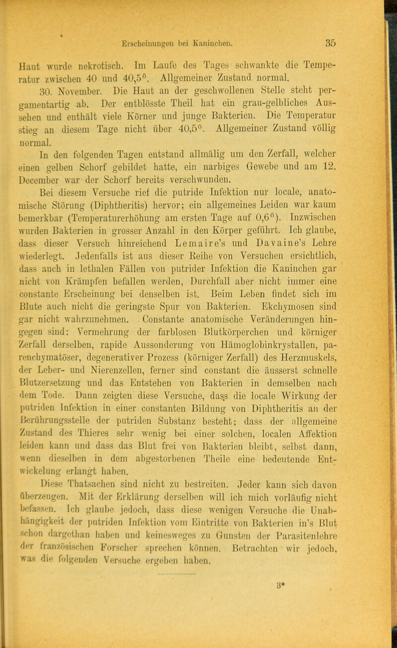 Haut wurde nekrotisch. Im liaulo den Tages schwankte die Tempe- ratur zwischen 40 und 40,5. Allgemeiner Zustand normal. 30. November. Die Haut an der geschwollenen Stelle steht per- «^ameutartig ab. Der entblösste Theil hat ein grau-gelbliches Aus- sehen und enthält viele Körner und junge Bakterien. Die Temperatur stieg an diesem Tage nicht über 40,5. Allgemeiner Zustand völlig normal. In den folgenden Tagen entstand allmälig um den Zerfall, welcher einen gelben Schorf gebildet hatte, ein narbiges Gewebe und am 12. Deceraber war der Schorf bereits verschwunden. Bei diesem Versuche rief die putride Infektion nur locale, anato- mische Störung (Diphtheritis) hervor; ein allgemeines Leiden war kaum bemerkbar (Temperaturerhöhung am ersten Tage auf 0,6). Inzwischen wurden Bakterien in grosser Anzahl in den Körper geführt. Ich glaube, dass dieser Versuch hinreichend Lemaire's und Davaine's Lehre wiederlegt. Jedenfalls ist aus dieser Keihe von Versuchen ersichtlich, dass auch in lethalen Fällen von putrider Infektion die Kaninchen gar nicht von Krämpfen befallen werden, Durchfall aber nicht immer eine constante Erscheinung bei denselben ist. Beim Leben findet sich im Blute auch nicht die geringste Spur von Bakterien. Bkchymosen sind gar nicht wahrzunehmen. Constante anatomische Veränderungen hin- gegen sind: Vermehrung der farblosen Blutkörperchen und körniger Zerfall derselben, rapide Aussonderung von Hämoglobinkrystallen, pa- renchymatöser, degenerativer Prozess (körniger Zerfall) des Herzmuskels, der Leber- und Nierenzellen, ferner sind constant die äusserst schnelle Blutzersetzung und das Entstehen von Bakterien in demselben nach dem Tode. Dann zeigten diese Versuche, da^s die locale Wirkung der putriden Infektion in einer constanten Bildung von Diphtheritis an der Berührungsstelle der putriden Substanz besteht; dass der allgemeine Zu.stand des Thieres sehr wenig bei einer solchen, localen Affektion leiden kann und dass das Blut frei von Bakterien bleibt, selbst dann, wenn dieselben in dem abgestorbenen Tlieilo eine bedeutende Ent- wickelung erlangt haben. Diese Thatsachen sind nicht zu bestreiten. Jeder kann sich davon fiber/engon. Mit der Erklärung derselben will ich mich vorläufig nicht iKifassen. Ich glaube jedoch, dass diese wenigen Versuche die Unab- hängigkeit der putriden Infektion vom Eintritte von Bakterien in's Blut schon dargethan haben und keinesweges zu Gunsten der Parasitenlehre der französisr-hen Forscher sprechen können, l'.ctrachten wir jedoch, wa.s die folgenden Versuche ergeben haben. 8*