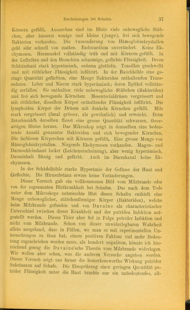 Konieni gelullt. Aiisisürdeni sind iin Blute viele unbewegliche Stäb- chen, aber äusserst wenige und kleine (junge), frei sich bewegende Bakterien vorbanden. Die Aussonderung von Hämoglobinkrystallen geht se]u' schnell von statten. Endocardium unverändert. Keine Ek- chymosen. Herzmuskel vollständig trüb und mit Körnern gefüllt. In der Luftröhre und den Bronchien schaumige, gefärbte Flüssigkeit, Deren Schleimhaut stark hyperämisch, oedema glottidis. Tonsillen geschwellt und mit röthlicher Flüssigkeit infiltrirt. In der Bauchböble eine ge- ringe Quantität gefärbten, eine Menge Bakterideu entbaltenden Trans- sudates. Leber und Nieren stark hyperämisch; deren Epitbel vollstän- dig zerfallen'. Sie enthalten viele unbewegliche Stäbchen (ßakteriden) und frei sich bewegende Körnchen. Mesenterialdrüsen vergrössert und mit röthlicher, dieselben Körper enthaltender Flüssigkeit infiltrirt. Die lymphoiden Körper der Drüsen mit dunkeln Körnchen gefüllt. Milz stark vergi-össert (3mal grösser, als gewöhnlich) und erweicht. Beim Zerschneide!i derselben fliesst eine grosse Quantität schwarzen, theer- artigen Blutes heraus. Das Mikroskop zeigt in demselben eine bedeu- tende Anzahl genannter Bakteriden und sich bewegender Körnchen. Die farblosen Körpercheu mit Körnern gefüllt. Eine grosse Menge von Hämoglobinkrystallen. . Nirgends Ekchymosen vorhanden. Magen- und Darmschleimhaut locker (Leichenerscheinung), aber wenig hyperämisch. Darmiuhalt flüssig und gefärbt. Auch im Darmkanal keine Ek- chymosen. In der Schädelhöhle starke Hyperämie der Gefässe der Haut und Geflechte, Die Hirnsubstanz erwies keine Veränderungen. Dieser Versuch gab ein vollkommenes Bild vom Milzbrande oder von der sogenannten Blutkrankheit bei Schafen. Das nach dem Tode nnter dem Mikroskope untersuchte Blut dieses Schafes enthielt eine :Menge unbeweglicher, stäbchenförmiger Körper (ßakteriden), welche beim Milzbrande gefunden und von Davaine als characteristischer Unterschied zwischen dieser Krankheit und der putriden Infektion auf- gestellt wurden. Dieses Thier aber fiel in Folge putrider Infektion und nicht vom Milzbrande. Schon von dieser unwiderlegbaren Wahrheit allein ausgehend, dass in Fällen, wo man es mit experimentellen Un- tersuchungen zu thun hat, einem positiven Faktum viel mehr Bedeu- tung zugeschrieben werden muss, als hundert negativen, könnte ich hin- reichend genug die Da v a i n e',sclie Theorie vom Milzbrande widerlegen. Wir wollen aber sehen, wa.s die anderen Versuche angeben werden. Dieser Versuch zeigt uns ferner die bemerkenswerthe Wirkung putrider Substanzen auf Schafe. Die Einspritzung einer geringen Qui-ntität pu- trider Flö.saigkeit unter die Haut brachte nur ein unbedeutendes, all-