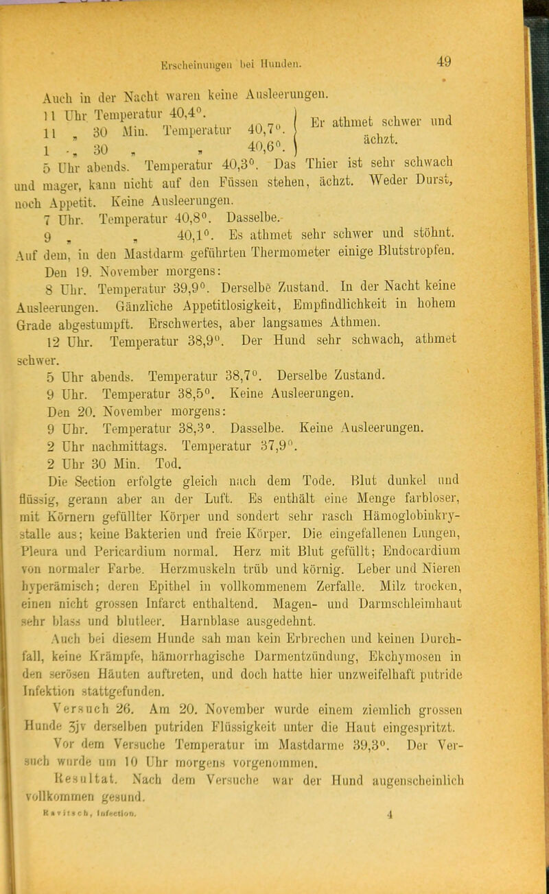 * Auch in der Nacht waren keine Ausleerungen. ,1 Uhr Temperatur 40,40. . ^^^^^^^ ^^^^ 11 30 Min. Temperatur 40,7. 1 .„ 30 „ , 40,6«. ) 5 Uhr abends. Temperatur 40,3°. Das Thier ist sehr schwach und mager, kann nicht auf den Füssen stehen, ächzt. Weder Durst, noch Appetit. Keine Ausleerungen. 7 Uhr. Temperatur 40,8. Dasselbe. 9 ^ , 40,1°. Es athniet sehr schwer und stöhnt. Auf dem, in den Mastdarm geführten Thermometer einige Blutstropfen. Den 19. November morgens: 8 Uhr. Temperatur 39,9. Derselbe 7Aistand. In der Nacht keine Ausleerungen. Gänzliche Appetitlosigkeit, Empfindlichkeit in hohem Grade abgestumpft. Erschwertes, aber langsames Athmen. 12 Uhi-. Temperatur 38,9. Der Hund sehr schwach, athmet schwer. 5 Uhr abends. Temperatur 38,7. Derselbe Zustand. 9 Uhr. Temperatur 38,5. Keine Ausleerungen. Den 20. November morgens: 9 Uhr. Temperatur 38,3°. Dasselbe. Keine Ausleerungen. 2 Uhr nachmittags. Temperatur 37,9*^. 2 Uhr 30 Min. Tod. Die Section erfolgte gleich nach dem Tode. Blut dunkel und flüssig, gerann aber an der Luft. Es enthält eine Menge farbloser, mit Körnern gefüllter Körper und sondert sehr rasch Hämoglobiukrj^- stalle aus; keine Bakterien und freie Körper. Die eingefalleneu Lungen, Pleura und Pericardium normal. Herz mit Blut gefüllt; Endocardium von normaler Farbe. Herzmuskeln trüb und körnig. Leber und Nieren hyperämisch; deren Epithel in vollkommenem Zerfalle. Milz trocken, einen nicht grossen Infarct enthaltend. Magen- und Darmschleimhaut sehr blass und blutleer. Harnblase ausgedehnt. .•\uch bei diesem Hunde sah man kein Erbrechen und keinen Durch- fall, keine Krämpfe, hämorrhagische Darmentzündung, Ekchymosen in den .serö.sen Häuten auftreten, und doch hatte hier unzweifelhaft putride Infektion stattgefunden. Versuch 26. Am 20. November wurde einem ziemlich grossen Hunde 3jv derselben putriden Flü.ssigkeit unter die Haut eingespritzt. Vor dem Versuche Temperatur im Mastdarme 39,3. Der Ver- such wurde um 10 Uhr morgens vorgenommen. Resultat. Nach dem Versuche war der Hund augenscheinlich vollkommen gesund. K ( T its e h, Infeetion. 4