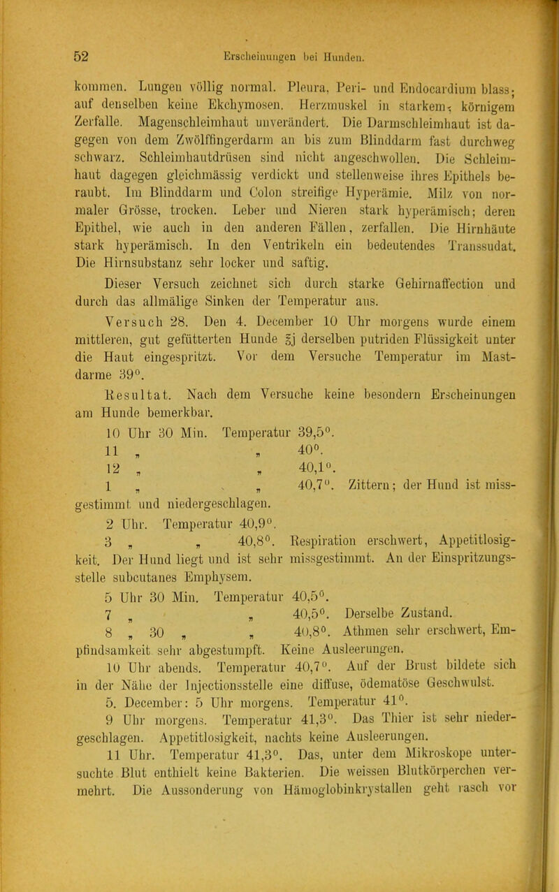 kommen. Lungen völlig normal. Pleura, Peri- und Endocardiura blass; auf denselben keine Ekcliymosen. Herzmuskel in starkem-: körnigem Zerfalle. Magenschleimhaut unverändert. Die Darmschleimhaut ist da- gegen von dem Zwölffingerdarm an bis zum Blinddarm fast durchweg schwarz, Schleimhautdrüsen sind nicht angeschwollen. Die Schleim- haut dagegen glcichmässig verdickt und stellenweise ihres Epithels be- raubt. Im Blinddarm und Colon streifige Hypei-ämie. Milz von nor- maler Grösse, trocken. Leber und Nieren stark hjperämisch; deren Epithel, wie auch in den anderen Fällen, zerfallen. Die Hirnhäute stark hyperämisch. In den Ventrikeln ein bedeutendes Transsudat. Die Hirnsubstanz sehr locker und saftig. Dieser Versuch zeichnet sich durch starke Gehirnalfection und durch das allmälige Sinken der Temperatur ans. Versuch 28. Den 4. December 10 Uhr morgens wurde einem mittleren, gut gefütterten Hunde §j derselben putriden Flüssigkeit unter die Haut eingespritzt. Vor dem Versuche Temperatur im Mast- darme 39°. Kesultat. Nach dem Versuche keine besondern Erscheinungen am Hunde bemerkbar. 10 Uhr 30 Min. Temperatur 39,5°. 11 , . 400. 12 , , 40,1°. 1 ^ . „ 40,7. Zittern; der Hund ist miss- gestimmt und niedergeschlagen. 2 Uhr. Temperatur 40,9°. 3 „ „ 40,8°. Respiration erschwert, Appetitlosig- keit. Der Hund liegt und ist sehr missgestimmt. An der Einspritzungs- stelle subcutanes Emphysem. 5 Uhr 30 Min. Temperatur 40,5°. 7 , 40,5°. Derselbe Zustand. 8 „ 30 „ „ 40,8°. Athmen sehr erschwert, Em- pfindsamkeit sehr abgestumpft. Keine Ausleerungen. 10 Uhr abends. Temperatur 40,7°. Auf der Brust bildete sich in der Nähe der Injectionsstelle eine diffuse, ödematöse Geschwulst. 5. December: 5 Uhr morgens. Temperatur 41°. 9 Uhr morgens. Temperatur 41,3°. Das Thier ist sehr nieder- geschlagen. Appetitlosigkeit, nachts keine Ausleerungen. 11 Uhr. Temperatur 41,3°. Das, unter dem Mikroskope unter- suchte Blut enthielt keine Bakterien. Die weissen Blutkörperchen ver- mehrt. Die Aussonderung von Hämoglobinkrystalleu geht rasch vor