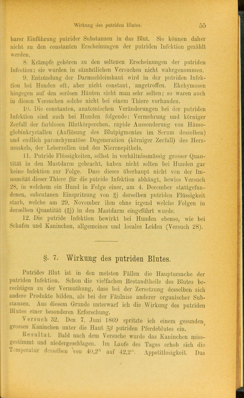 barer p]iiituliniug putridor SiibsliUizoii in das JJliit. Sie köiineu daher nicht zu den couslauteu Erjjflieiuungen der putriden Infektion gezählt werden. 8. Krämpfe gehören zu den seltenen Erscheinungen der putrideu lufection; sie wurden in sänifiitlichen Versuchen nicht walirgenoinraeu. d. Entzündung der Darmschleinihaut wird in der putriden Infek- tion bei Hunden oft, aber nicht constant, angetroft'en. Ekchyniosen hingegen auf den serösen Häuten sieht mau sehr selten; so waren auch in diesen Versuchen solche nicht bei einem Thiere vorhanden. 10. Die constanteu, anatomischen Veränderungen bei der putriden Infektion sind auch bei Hunden folgende: Vermehrung und körniger Zerfall der farblosen Blutkörperchen, rapide Aussonderung von Hämo- globinkrystallen (Auflösung des Blutpigmentes im Serum desselben) und endlich parenchymatöse Degeneration (körniger Zerfall) des Herz- muskels, der Leberzellen und des Nierenepithels. 11. Putride Flüssigkeiten, selbst in verhältnissmässig grosser Quan- tität in den Mastdarm gebracht, haben nicht selten bei Hunden gar keine Infektion zur Folge. Dass dieses überhaupt nicht von der Im- munität dieser Thiere für die putride Infektion abhängt, bewies Versuch 28, in welchem ein Hund in Folge einer, am 4. December stattgefun- denen, subcutanen Einspritzung von gj derselben putriden Flüssigkeit starb, welche am 29. November ihm ohne irgend welche Folgen in derselben Quantität (gj) in den Mastdarm eingeführt wurde. 12. Die putride Infektion bewirkt bei Hunden ebenso, wie bei Schafen und Kaninchen, allgemeines und locales Leiden (Versuch 28). §. 7. Wirkung des putriden Blutes. Putrides Blut ist in den meisten Fällen die Hauptursache der putriden Infektion. Schon die vielfachen Bestandtheile des Blutes be- rechtigen zu der Vermuthung, dass bei der Zersetzung desselben sich andere Produkte bilden, als bei der Fäuluiss anderer organischer Sub- -tanzen. Aus diesem Grunde unterwarf ich die Wirkung des putriden Blutes einer besonderen Erforscliung. Versuch '62. Den 7. Juni 1869 spritzte ich einem gesunden grossen Kaninchen unter die Haut 3/9 putriden Pferdeblutes ein. Resultat. Hühl nach dem Versuche wurde das Kaninchen miss- ;'estimrat und niedergeschlagen. Im Laufe des Tages erhob sich die T*;mperatur desselben Von 4(i,2^' auf ^2,2. Appetitlosigkeit. Das