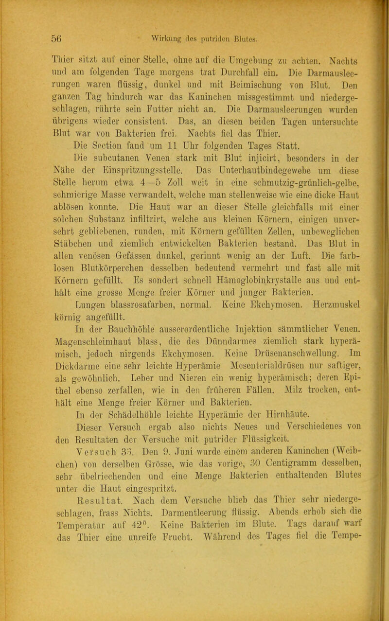 Thier sitzt auf einer Stelle, ohne auf die Umgebung zu achten. Nachts und am folgenden Tage morgens trat Durchfall ein. Die Darmauslee- rungen waren flüssig, dunkel und mit Beimischung von Blut. Den ganzen Tag hindurch war das Kaninchen missgestimmt und niederge- schlagen, rührte sein Futter nicht an. Die Darmausleerungen wurden übrigens wieder consistent. Das, an diesen beiden Tagen untersuchte Blut war von Bakterien frei. Nachts fiel das Thier. Die Section fand um 11 Uhr folgenden Tages Statt. Die subcutanen Venen stark mit Blut injicirt, besonders in der Nähe der Einspritzungsstelle. Das Unterhautbindegewebe um diese Stelle herum etwa 4—5 Zoll weit in eine schmutzig-grünlich-gelbe, schmierige Masse verwandelt, welche man stellenweise wie eine dicke Haut ablösen konnte. Die Haut war an dieser Stelle gleichfalls mit einer solchen Substanz infiltrirt, welche aus kleinen Körnern, einigen unver- sehrt gebliebenen, runden, mit Körnern gefüllten Zellen, unbeweglichen Stäbchen und ziemlich entwickelten Bakterien bestand. Das Blut in allen venösen Gefässen dunkel, gerinnt wenig an der Luft. Die farb- losen Blutkörperchen desselben bedeutend vermehrt und fast alle mit Körnern gefüllt. Es sondert schnell Hämoglobinkrj^stalle aus und ent- härlt eine grosse Menge freier Körner und junger Bakterien. Lungen blassrosafarben, normal. Keine Ekchymosen. Herzmuskel körnig angefüllt. In der Bauchhöhle ausserordentliche Injektion sämmtlicher Venen. Magenschleimhaut blass, die des Dünndarmes ziemlich stark hyperä- misch, jedoch nirgends Ekchymosen. Keine Drüsenanschwellung. Im Dickdarme eine sehr leichte Hyperämie Meseuterialdrüsen nur saftiger, als gewöhnlich. Leber und Niereu ein wenig hyperämisch; deren Epi- thel ebenso zerfallen, wie in den früheren Fällen, Milz trocken, ent- hält eine Menge freier Körner und Bakterien, In der Schädelhöhle leichte Hyperämie der Hirnhäute. Dieser Versuch ergab also nichts Neues und Verschiedenes von den Resultaten der Versuche mit putrider Flüssigkeit. Versuch 33. Den 9. Juni wurde einem anderen Kaninchen (Weib- chen) von derselben Grösse, wie das vorige, 30 Centigramm desselben, sehr übelriechenden und eine Menge Bakterien enthaltenden Blutes unter die Haut eingespritzt. Resultat. Nach dem Versuche blieb das Thier sehr niederge- schlagen, frass Nichts. Darmentleerung flüssig. Abends erhob sich die Temperatur auf 42'^. Keine Bakterien im Blute. Tags darauf warf das Thier eine unreife Frucht. Während des Tages fiel die Tempe-