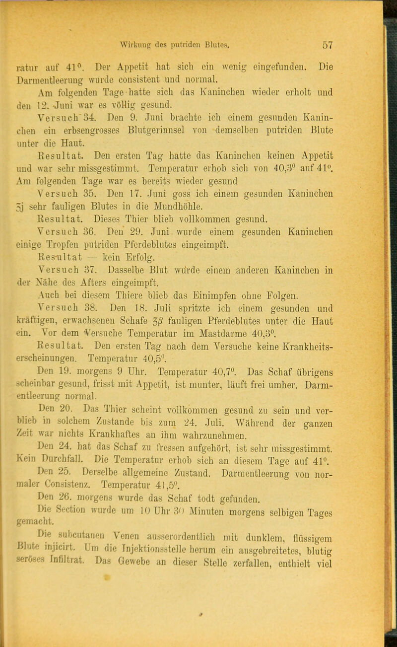 ratur auf 41°. Der Appetit hat sich ein wenig eingefunden. Die Darnientleeruug wunlo consistent und normal. Am folgenden Tage hatte sich das Kaninchen wieder erholt und den 12. -Juni war es völlig gesund. Versuch34. Den 9. Juni brachte ich einem gesunden Kanin- chen ein erbsengrosses Blutgerinnsel von demselben putriden Blute unter die Haut. Eesultat. Den ersten Tag hatte das Kaninchen keinen Appetit und war sehr missgestimmt. Temperatur erhob sich von 40,3° auf 41. Am folgenden Tage war es bereits wieder gesund Versuch 35. Den 17. Juni goss ich einem gesunden Kaninchen 5j sehr fauligen Blutes in die Mundhöhle. Kesultat. Dieses Thier blieb vollkommen gesund. Versuch 36. Den 29. Juni wurde einem gesunden Kaninchen einige Tropfen putriden Pferdeblutes eingeimpft. Ees-ultat — kein Erfolg. Versuch 37. Dasselbe Blut würde einem anderen Kaninchen in der Nähe des Afters eingeimpft. Auch bei diesem Thiere blieb das Einimpfen ohne Folgen. Versuch 38. Den 18. Juli spritzte ich einem gesunden und kräftigen, erwachsenen Schafe 5/S fauligen Pferdeblutes unter die Haut ein. Vor dem Versuche Temperatur im Mastdarme 40,3. Resultat. Den ersten Tag nach dem Versuche keine Krankheits- erscheinungen. Temperatur 40,5. Den 19. morgens 9 Uhr. Temperatur 40,7. Das Schaf übrigens scheinbar gesund, frisst mit Appetit, ist munter, läuft frei umher. Darm- entleerung normal. Den 20. Das Thier scheint vollkommen gesund zu sein und ver- blieb in solchem Zustande bis zum 24. Juli. Während der ganzen Zeit war nichts Krankhaftes an ihm wahrzunehmen. Den 24. hat das Schaf zu fressen aufgehört, ist sehr missgestimmt. Kein Durchfall. Die Temperatur erhob sich an diesem Tage auf 41. Den 25. Derselbe allgemeine Zustand. Darmentleerung von nor- maler Consistenz. Temperatur 41,5. Den 26. morgens wurde das Schaf todt gefunden. Die Section wurde um 10 Uhr 30 Minuten morgens selbigen Tages gemacht. Die subcutanen Venen ausserordentlich mit dunklem, flüssigem Blute injicirt. Um die Injoktionsstelle herum ein ausgebreitetes, blutig seröses Infiltrat. Das Gewebe an dieser Stelle zerfallen, enthielt viel