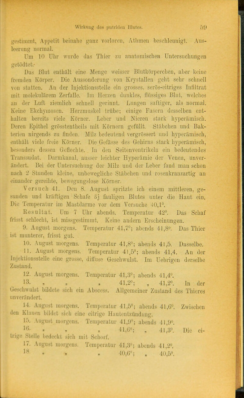 Wirkung iles imliulou Hhitos. gestimmt, Appetit beinalie ganz vovloreii, Atlnneii beschleunigt. Aiis- looniug normal. Um 10 Ulir wurde das Thier yai anatomischen Untersuchungen getödtet.- Das Blut enthält eine Menge weisser Blntkörperchen, aber keine fremden Körper. Die Aussonderung von Krystallen geht sehr schnell von statten. An der lujektionsstelle ein grosses, serös-eitriges Infiltrat mit molekularem Zerfalle. Im Herzen dunkles, Hüssiges Blut, welches an der Luft ziemlich schnell gerinnt. Lungen saftiger, als normal. Keine Ekchymosen. Herzmuskel trübe; einige Fasern desselben ent- halten bereits viele Körner. Leber nnd Nieren stark hyperämisch. Deren Epithel grösstentheils mit Körnern gefüllt. Stäbchen nnd Bak- terien nirgends zu finden. Milz bedeutend vergrössert nnd hyperämisch, enthält viele freie Körner. Die Gefässe des Gehirns stark liyperämisch, be.S(mders dessen Geflechte. In den Seitenveutrikelu ein bedeutendes Transsudat. Darmkanal, ausser leichter Hyperämie der Venen, unver- ändert. Bei der Untersuchung der Milz und der Leber fand mau schon nach 2 Stunden kleine, unbewegliche Stäbchen und rosenkranzartig an eiuander gereihte, bewegungslose Körner. Versuch 41. Den 8. August spritzte ich einem mittleren, ge- sunden und kräftigen Schafe oj fauligen Blutes unter die Haut ein. Die Temperatur im Mastdarme vor dem Versuche 40,1°. Resultat. Um 7 Uhr abends. Temperatur 42. Das Schaf frisst schlecht, ist missgestimmt. Keine andern Erscheinungen. 9. August morgens. Temperatur 41,7; abends 41,8. Das Thier ist munterer, frisst gut. 10. August morgens. Temperatur 41,8; abends 41,5. Dasselbe. 11. August morgens. Temperatur 41.5; abends 41,4. Au der Injektionsstelle eine grosse, diffuse Geschwulst. Im üebrigen derselbe Zustand. 12. August morgens. Temperatur 41,3; abends 41,4. 13. « n , 41,2; „ 41,2. In der Geschwulst bildete sich ein Abscess. Allgemeiner Zustand des Thieres unverändert. 14. August morgens. Temperatur 41,5; abends 41,6. Zwischen den Klauen bildet sich eine citrige Hautentzündung, 15. August morgens, Temperatur 41,!J; abends 41,9.  . . 41,G; , 41,3. Die ei- trii,'o Stelle bedeckt sich mit Schorf. 17. August morgens. Temperatur 41,3; abends 41,2. » » « '10,(5; „ 40,5.