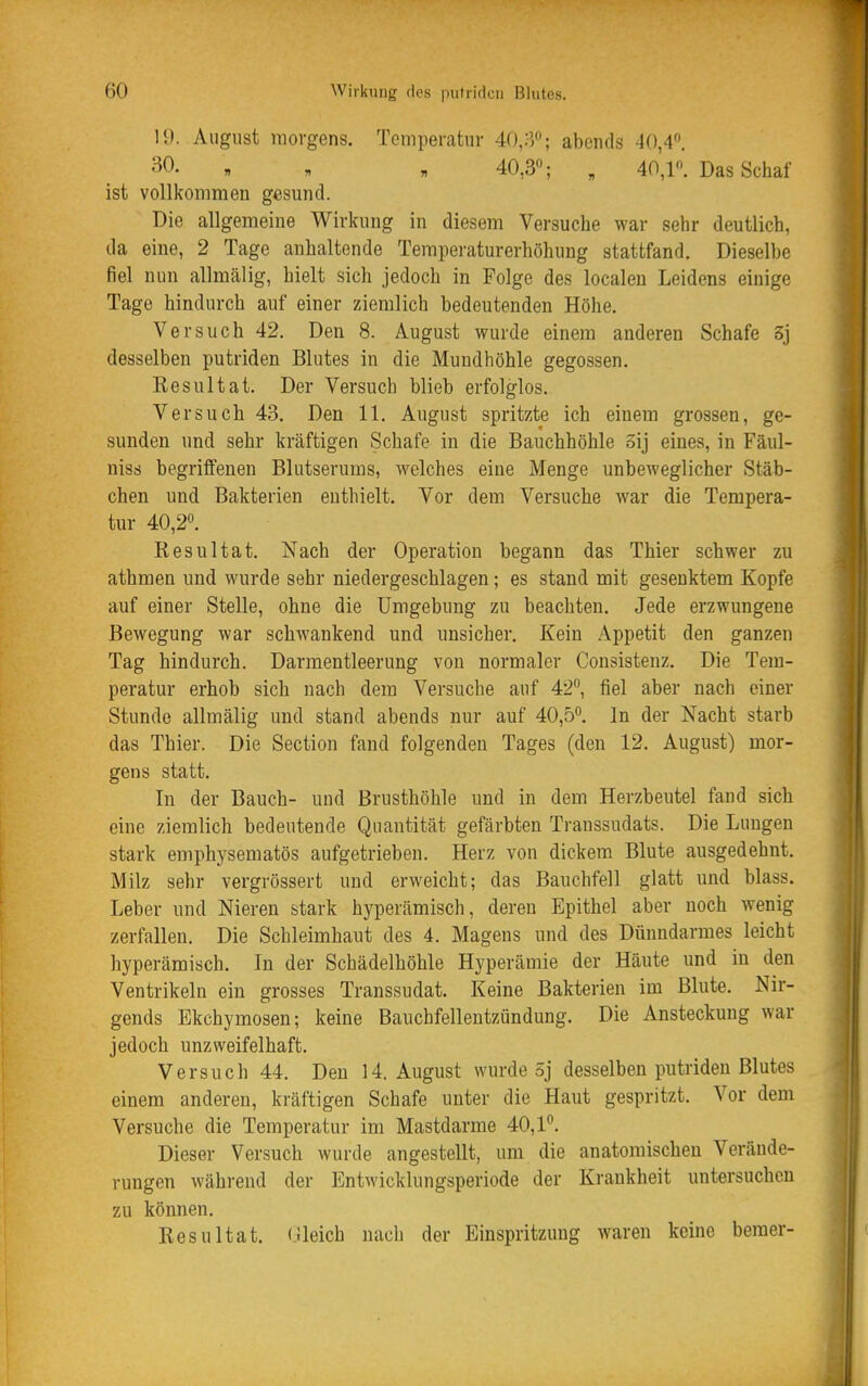 19. August morgens. Temperatur 4(),a''; abends 40,4. •^0. , „ „ 40,3; , 40,1. Das Schaf ist vollkommen gesund. Die allgemeine Wirkung in diesem Versuche war sehr deutlich, da eine, 2 Tage anhaltende Temperaturerhöhung stattfand. Dieselbe fiel nun allmälig, hielt sich jedoch in Folge des localeu Leidens einige Tage hindurch auf einer ziemlich bedeutenden Höhe. Versuch 42. Den 8. August wurde einem anderen Schafe 3j desselben putriden Blutes in die Mundhöhle gegossen. Eesultat. Der Versuch blieb erfolglos. Versuch 43. Den 11. August spritzte ich einem grossen, ge- sunden und sehr kräftigen Schafe in die Bauchhöhle 3ij eines, in Fäul- niss begriffenen Blutserums, welches eine Menge unbeweglicher Stäb- chen und Bakterien enthielt. Vor dem Versuche war die Tempera- tur 40,2». Resultat. Nach der Operation begann das Thier schwer zu athmen und wurde sehr niedergeschlagen; es stand mit gesenktem Kopfe auf einer Stelle, ohne die Umgebung zu beachten. Jede erzwungene Bewegung war schwankend und unsicher. Kein Appetit den ganzen Tag hindurch. Darmentleerung von normaler Conaistenz. Die Tem- peratur erhob sich nach dem Versuche auf 42, fiel aber nach einer Stunde allmälig und stand abends nur auf 40,5. In der Nacht starb das Thier. Die Section fand folgenden Tages (den 12. August) mor- gens statt. In der Bauch- und Brusthöhle und in dem Herzbeutel fand sich eine ziemlich bedeutende Quantität gefärbten Transsudats. Die Lungen stark emphysematös aufgetrieben. Herz von dickem Blute ausgedehnt. Milz sehr vergrössert und erweicht; das Bauchfell glatt und blass. Leber und Nieren stark hyperämisch, deren Epithel aber noch wenig zerfallen. Die Schleimhaut des 4. Magens und des Dünndarmes leicht hyperämisch. In der Schädelhöhle Hyperämie der Häute und in den Ventrikeln ein grosses Transsudat. Keine Bakterien im Blute. Nir- gends Ekchymosen; keine Bauchfellentzündung. Die Ansteckung war jedoch unzweifelhaft. Versuch 44. Den 14. August wurde 5j desselben putriden Blutes einem anderen, kräftigen Schafe unter die Haut gespritzt. Vor dem Versuche die Temperatur im Mastdarme 40,1. Dieser Versuch wurde angestellt, um die anatomischen Verände- rungen während der Entwicklungsperiode der Krankheit untersuchen zu können. Resultat. (Jleich nach der Einspritzung waren keine bemer-