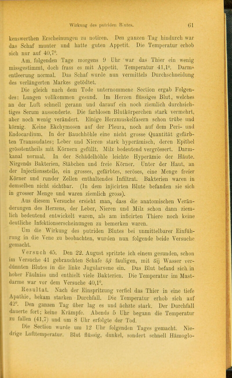 keiiswertheii Erscheiiuingen zu notiieii. Den ganzen Tag hindurch war das Schaf munter und hatte guten Appetit. Die Temperatur erhob sich nur auf 40,7^'. Am. folgenden Tage morgens 9 Uhr war das Thier ein wenig missgestimmt, doch frass es mit Appetit. Temperatur 41,lo. Darm- eutleeruüg normal. Das Schaf wurde nun vermittels Durchschueidung des verlängerten Markes getödtet. Die gleich nach dem Tode unternommene Sectiou ergab Folgen- des: Lungen vollkommen gesund. Im Herzen flüssiges Blut, welches an der Luft schnell gerann und darauf ein noch ziemlich durchsich- tiges Serum aussonderte. Die farblosen Blutkörperchen stark vermehrt, aber noch wenig verändert. Einige Herzmuskelfasern schon trübe und körnig. Keine Ekchymosen auf der Pleura, noch auf dem Peri- und Eudocardium. In der Bauchhöhle eine nicht grosse Quantität gefärb- ten Transsudates; Leber und Nieren stark hyperämisch, deren Epithel grösstentheils mit Körnern gefüllt. Milz bedeutend vergrössert. Darm- kanal normal. In der Schädelhöhle leichte Hyperämie der Häute. Nirgends Bakterien, Stäbchen und freie Körner. Unter der Haut, an der Injectionsstelle, ein grosses, gefärbtes, seröses, eine Menge freier Körner und runder Zellen enthaltendes Infiltrat. Bakterien waren in demselben nicht sichtbar. (In dem injicirteu Blute befanden sie sich in grosser Menge und waren ziemlich gross). Aus diesem Versuche ersieht man, dass die anatomischen Verän- derungen des Herzens, der Leber, Nieren und Milz schon dann ziem- lich bedeutend entwickelt waren, als am inficirteu Thiere noch keine deutliche Infektionserscheinungen zu bemerken waren. Um die Wirkung des putriden Blutes bei unmittelbarer Einfüh- nmg in die Vene zu beobachten, wurden nun folgende beide Versuche gemacht. Versuch 45. Den 22. August spritzte ich einem gesunden, schon im Versuche 41 gebrauchten Schafe 5ß fauligen, mit Sij Wasser ver- dünnten Blutes in die linke Jugularvene ein. Das Blut befand sich in hoher Fäulniss und enthielt viele Bakterien. Die Temperatur im Mast- darme war vor dem Versuche 40, P. Resultat. Nach der Einspritzung verfiel das Thier in eine tiefe Apathie, bekam starken Durchfall. Die Temperatur erhob sich auf 4-2. Den ganzen Tag über lag es und ächzte stark. Der Durchfall dauerte fort; keine Krämpfe. Abends .5 Uhr begann die Temperatur zu fallen (41,7j und um 8 Uhr erfolgte der Tod. Die Section wurde um 12 Uhr folgenden Tages gemacht. Nie- drige Lufttemperatur. Blut flüssig, dunkel, sondert schnell Hänioglo-