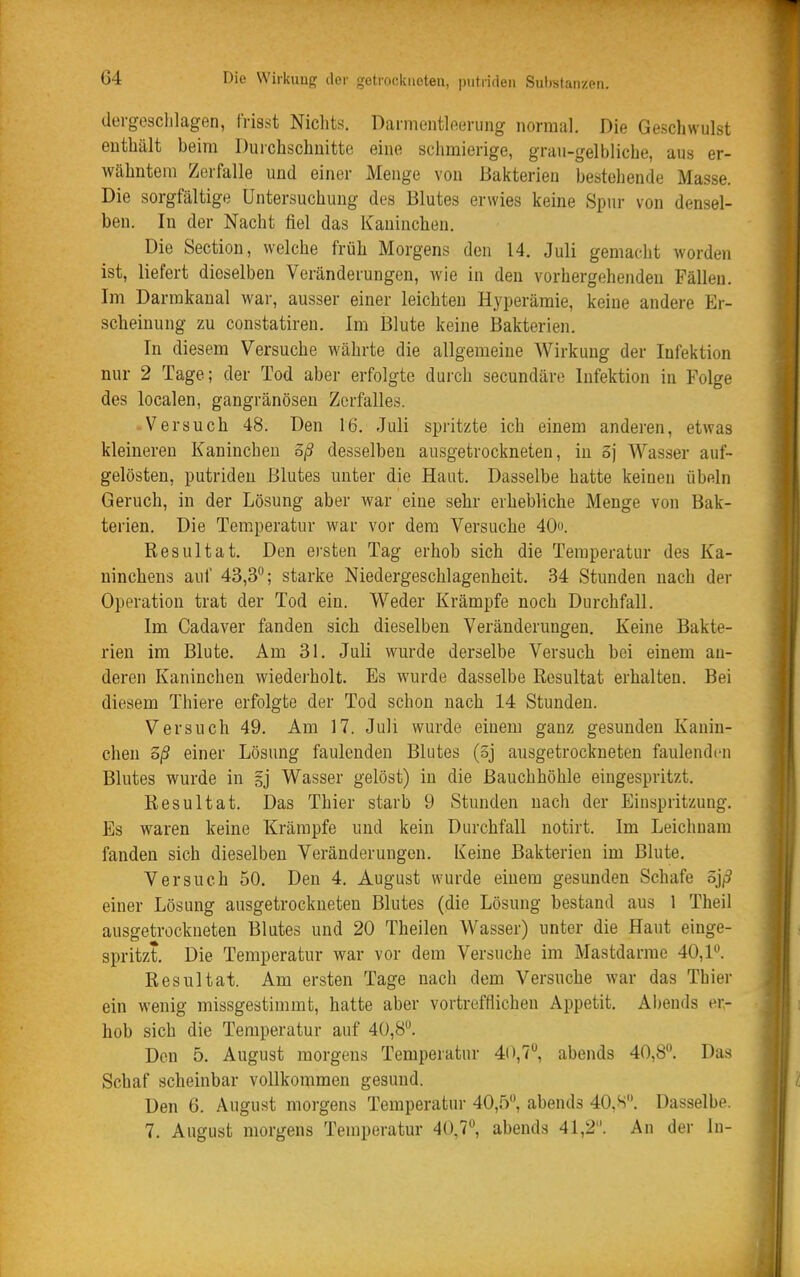 dergosclilagen, frisst Nichts. Dannentlneriing normal. Die Geschwulst enthält beim Durchschnitte eine schmierige, grau-gelbliche, aus er- wähntem Zerfalle und einer Menge von Bakterien bestehende Masse. Die sorgfältige Untersuchung des Blutes erwies keine Spur von densel- ben. In der Nacht fiel das Kaninchen. Die Section, welche früh Morgens den 14. Juli gemacht worden ist, liefert dieselben Veränderungen, wie in den vorhergehenden Fällen. Im Darrakaual war, ausser einer leichten Hyperämie, keine andere Er- scheinung zu constatiren. Im Blute keine Bakterien. In diesem Versuche währte die allgemeine Wirkung der Infektion nur 2 Tage; der Tod aber erfolgte durch secundäre Infektion in Folge des localen, gangränösen Zerfalles. Versuch 48. Den 16. Juli spritzte ich einem anderen, etwas kleineren Kaninchen oß desselben ausgetrockneten, in 3j Wasser auf- gelösten, putriden Blutes unter die Haut. Dasselbe hatte keinen Übeln Geruch, in der Lösung aber war eine sehr erhebliche Menge von Bak- terien. Die Temperatur war vor dem Versuche 40o. Resultat. Den ersten Tag erhob sich die Temperatur des Ka- ninchens auf 43,3; starke Niedergeschlagenheit. 34 Stunden nach der Operation trat der Tod ein. Weder Krämpfe noch Durchfall. Im Cadaver fanden sich dieselben Veränderungen. Keine Bakte- rien im Blute. Am 31. Juli wurde derselbe Versuch bei einem an- deren Kaninchen wiedei-holt. Es wurde dasselbe Resultat erhalten. Bei diesem Thiere erfolgte der Tod schon nach 14 Stunden. Versuch 49. Am 17. Juli wurde einem ganz gesunden Kanin- chen 3/3 einer Lösung faulenden Blutes (oj ausgetrockneten faulenden Blutes wurde in ij Wasser gelöst) in die Bauchhöhle eingespritzt. Resultat. Das Thier starb 9 Stunden nach der Einspritzung. Es waren keine Krämpfe und kein Durchfall notirt. Im Leichnam fanden sich dieselben Veränderungen. Keine Bakterien im Blute. Versuch 50. Den 4. August wurde einem gesunden Schafe öj^ einer Lösung ausgetrockneten Blutes (die Lösung bestand aus 1 Theil ausgetrockneten Blutes und 20 Theilen Wasser) unter die Haut einge- spritzt. Die Temperatur war vor dem Versuche im Mastdarme 40,1. Resultat. Am ersten Tage nach dem Versuche war das Thier ein wenig missgestimmt, hatte aber vortrefflichen Appetit, Abends er- hob sich die Temperatur auf 40,8. Den 5. August morgens Temperatur 40,7, abends 40,8. Das Schaf scheinbar vollkommen gesund. Den 6. August morgens Temperatur 40,5, abends 40,S. Dasselbe. 7. August morgens Temperatur 40,7, abends 41,2. An der In-