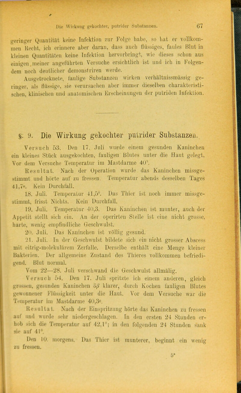 ^erin^er Quantität keine Infektion znr Folge habe, so liat er vollkom- men Hecht, ich erinnere aber daran, dass auch flüssiges, faules Blnt in kleinen Quantitäten keine Infektion hervorbringt, wie dieses schon aus einigen.meiner angeführten Versuche ersichtlich ist und ich in Folgen- dem noch deutlicher demonstriren werde. Auso-etrocknete. faulige Substanzen wirken verhältnissmässig ge- ringer, als flüssige, sie verursachen aber immer dieselben charakteristi- 3chen, klinischen und anatomischen Erscheinungen der putriden Infektion. §. 9. Die Wirkung gekochter putrider Substanzen. Versuch 53. Den 17. .Juli wurde einem gesunden Kaninchen ein kleines Stück ausgekochten, fauligen Blutes unter die Haut gelegt. Vor dem Versuche Temperatur im Mastdarme 40''. Resultat. Nach der Operation wurde das Kaninchen missge- stimmt und hörte auf zu fressen. Temperatur abends desselben Tages 41,7. Kein Durchfall. 18. Juli. Temperatur 41,5'\ Das Thier ist noch immer missge- stimrat. frisst Nichts. Keiu Durchfall. 19. Juli. Temperatur 40,3. Das Kaninchen ist munter, auch der Appetit stellt sich ein. An der operirten Slelle ist eine nicht grosse, harte, wenig empfindliche Geschwulst. 2<>. Jnli. Das Kaninchen ist völlig gesund. 21. Juli. In der Geschwulst bildete sich ein nicht grosser Abscess mit eitrig-molekulärem Zerfalle. Derselbe enthält eine Menge kleiner Bakterien. Der allgemeine Zustand des Thieres vollkommen befriedi- gend. Blut normal. Vom 22—28. Juli verschwand die Geschwulst allmälig. Versuch 54. Den 17. Juli spritzte ich einem anderen, gleich grossen, ge.sunden Kaninchen öß klarer, durch Kochen fauligen Blutes gewonnener Flüssigkeit unter die Haut. Vor dem Versuche war die Tt;mperatur im Mastdarme 40,3. Resultat. Nach der Einspritzung hörte das Kaninchen zu fressen auf und wurde sehr niedergeschlagen. In den ersten 24 Stunden er- hob .-.ich die Temperatur auf 42,1; in den folgenden 24 Stunden sank sie auf 41. Den 10. morgens. Das Thier ist munterer, beginnt ein wenig zu fressen. 5*