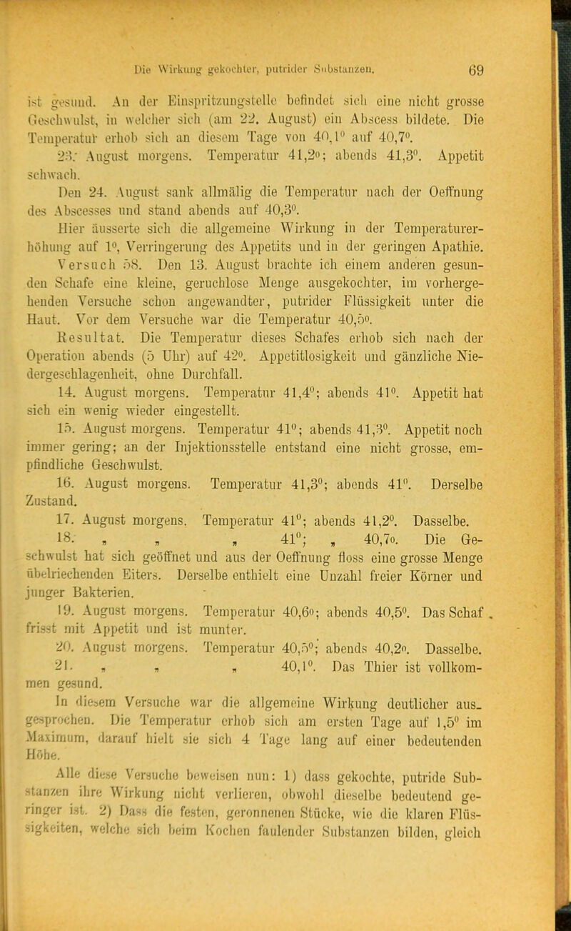 ist gesund. An der Einspritznngstello befindet sicli eine nicht grosse Gorfchwiilst, in woldier sich (am 22. August) ein Abscess bildete. Die ToniperatuV erhob sich an diesem Tage von 40,1 auf 40,70. 2'ri: August morgens. Temperatur 41,2; abends 41,3. Appetit schwach. Den 24. August sank allmälig die Temperatur nach der Oeifnung des Abscesses und stand abends auf 40,3. Hier iiusserte sich die allgemeine Wirkung in der Temperaturer- höhiuig auf 10, Verringerung des Appetits und in der geringen Apathie, Versuch 58. Den 13. August brachte ich einem anderen gesun- den Schafe eine kleine, geruchlose Menge ausgekochter, im vorherge- henden Versuche schon angewandter, putrider Flüssigkeit unter die Haut. Vor dem Versuche war die Temperatur 40,öo. Kesultat. Die Temperatur dieses Schafes erhob sich nach der Operation abends (5 Uhr) auf 42. Appetitlosigkeit und gänzliche Nie- dergeschlagenheit, ohne Durchfall. 14. August morgens. Temperatur 41,4; abends 41. Appetit hat sich ein wenig wieder eingestellt. lö. August morgens. Temperatur 41; abends 41,3. Appetit noch immer gering; an der Injektionsstelle entstand eine nicht grosse, em- pfindliche Geschwulst. 16. August morgens. Temperatur 41,3; abends 41. Derselbe Zustand. 17. August morgens. Temperatur 41; abends 41,2. Dasselbe. 18. , , , 41; , 40,7o. Die Ge- schwulst hat sich geöffnet und aus der Oeffnung floss eine grosse Menge übelriechenden Eiters. Derselbe enthielt eine Unzahl freier Körner und junger Bakterien. 19. August morgens. Temperatur 40,6o; abends 40,5. Das Schaf , frisst mit Appetit und ist munter. 20. Aagust morgens. Temperatur 40,0; abends 40,2. Dasselbe. 21. , „ „ 40,1. Das Thier ist vollkom- men gesund. In diesem Versuche war die allgemeine Wirkung deutlicher aus- gesprochen. Die Temperatur erhob sich um ersten Tage auf 1,5 im Maximum, darauf hielt sie sich 4 Tage lang auf einer bedeutenden Höhe. Alle diti.se Versuche beweisen nun: 1) dass gekochte, putride Sub- stanzen ihre Wirkung nicht verlieren, obwohl dieselbe bedeutend ge- ringer ist. 2) Dass die festfin, geronnenen Stücke, wie die klaren Flüs- sigkeiten, welche sich beim Kochen faulender Substanzen bilden, gleich