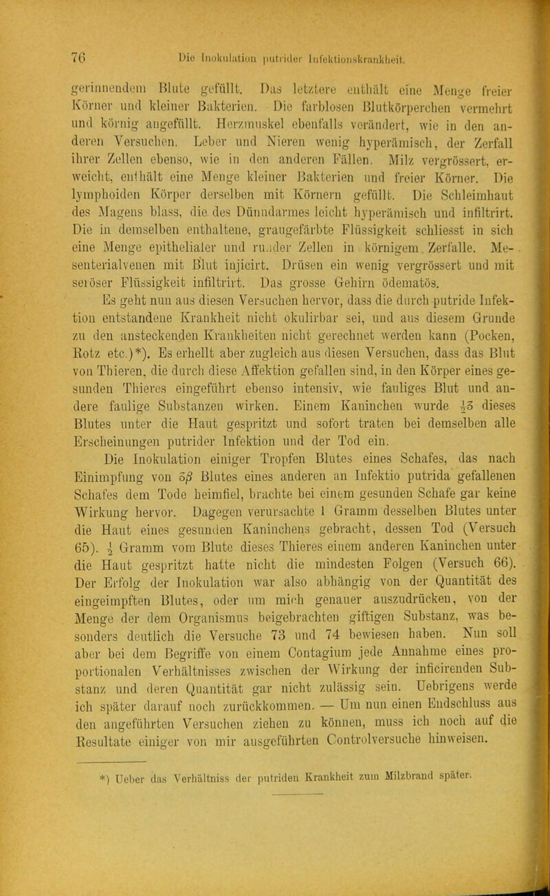 gcriiiiicndeni Blute gofüllt. Das letztere eiitliält eine Menge freier Körner und kleiner Bakterien. Die farblosen Blutkörperchen vermehrt und körnig angefüllt. Hor/.muskel ebenfalls verändert, wie in den an- deren Versuchen. Leber und Nieren wenig hyperämisch, der Zerfall ihrer Zellen ebenso, wie in den anderen Fällen. Milz vergrössert, er- weicht, enihält eine Menge kleiner l^akterien und freier Körner. Die lyinphoiden Körper derselben mit Körnern gefüllt. Die Schleimhaut des Magens blass, die des Dünndarmes leicht hyperäniLsch und infiltrirt. Die in demselben enthaltene, graugefärbte Flüssigkeit schliesst in sich eine Menge epithelialer und ru.ider Zellen in körnigem Zerfalle. Me- seuterialvenen mit Blut injicirt. Drüsen ein wenig vergrössert und mit seiöser Flüssigkeit infiltrirt. Das grosse Gehirn ödematös. Iiis geht nun aus diesen Versuchen hervor, dass die durch putride Infek- tion entstandene Krankheit nicht okulirbar sei, und aus diesem Grunde zu den ansteckenden Krankheiten nicht gerechnet werden kann (Pocken, Rotz etc.)*). Es erhellt aber zugleich aus diesen Versuchen, dass das Blut von Thieren, die durch diese Afifektion gefallen sind, in den Körper eines ge- sunden Thieves eingeführt ebenso intensiv, wie fauliges Blut und an- dere faulige Substanzen wirken. Einem Kaninchen wurde ^3 dieses Blutes unter die Haut gespritzt und sofort traten bei demselben alle Erscheinungen putrider Infektion und der Tod ein. Die Inokulation einiger Tropfen Blutes eines Schafes, das nach Einimpfung von öß Blutes eines anderen au Infektio putrida gefallenen Schafes dem Tode heimfiel, brachte bei einem gesunden Schafe gar keine Wirkung hervor. Dagegen verursachte I Gramm desselben Blutes unter die Haut eines gesunden Kaninchens gebracht, dessen Tod (Versuch 65). l Gramm vom Blute dieses Thieres einem anderen Kaninchen unter die Haut gespritzt hatte nicht die mindesten Folgen (Versuch 66). Der Erfolg der Inokulation war also abhängig von der Quantität des eingeimpften Blutes, oder um mii-h genauer auszudrücken, von der Menge der dem Organismus beigebrachten giftigen Substanz, was be- sonders deutlich die Versuche 73 und 74 bewiesen haben. Nun soll aber bei dem Begriffe von einem Contagium jede Annahme eines pro- portionalen Verhältnisses zwischen der Wirkung der inficirenden Sub- stanz und deren Quantität gar nicht zulässig sein, üebrigens werde ich später darauf noch zurückkommen. — Um nun einen Endschluss aus den angeführten Versuchen ziehen zu können, muss ich noch auf die Resultate einiger von mir ausgeführten Controlversuche hinweisen. *) lieber das Verhiiltniss der putriden Krankheit zum Milzbrand später.