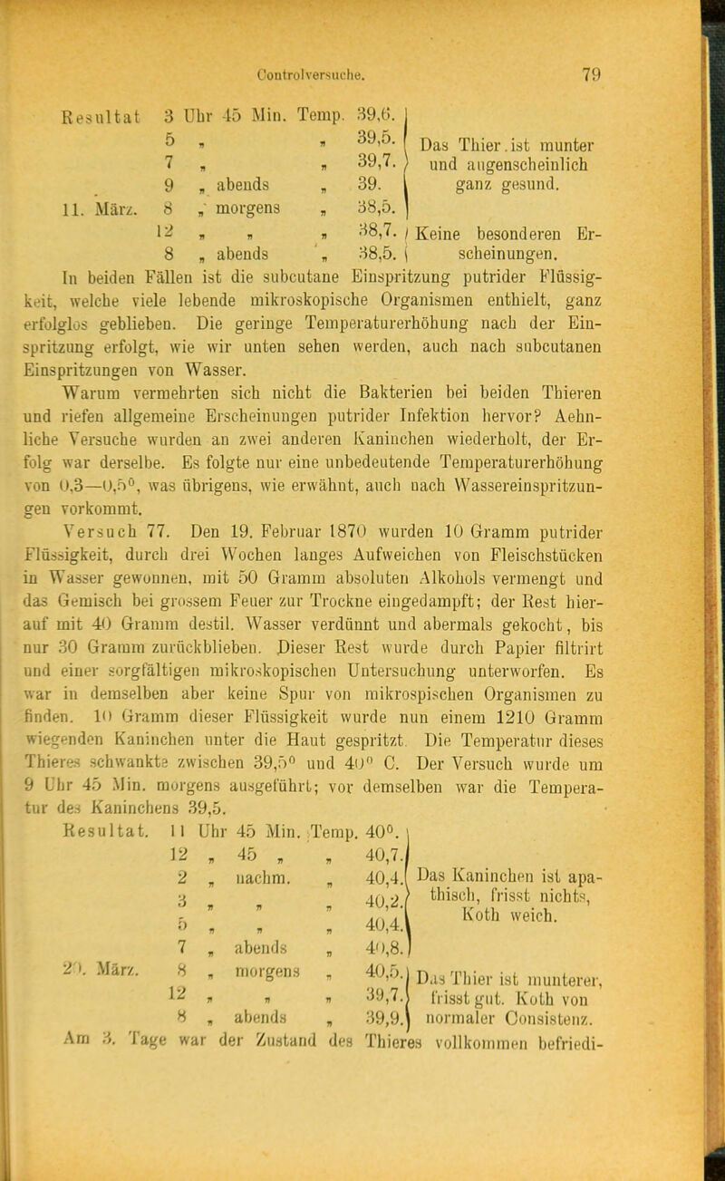 Resultat 3 Uhr 45 Min. Temp. 39,6. 1 ^ » » I Das Thier.ist munter 7 , n 39,7. ) und augenscheinlich 9 , abends „ 39. l ganz gesund. 11. März. 8 , morgens „ 38,5. | 1^ 1) 71 n •'^8,7. / Keine besonderen Er- 8 , abends ', 38,5. \ scheinungen. In beiden Fällen ist die subcutane Einspritzung putrider Flüssig- keit, welche viele lebende mikroskopische Organismen enthielt, ganz erfolglos geblieben. Die geringe Temperaturerhöhung nach der Ein- -^pritzung erfolgt, wie wir unten sehen werden, auch nach subcutanen Einspritzungen von Wasser. Warum vermehrten sich nicht die Bakterien bei beiden Thieren und riefen allgemeine Erscheinungen putrider Infektion hervor? Aehn- liche Versuche wurden an zwei anderen Kaninchen wiederholt, der Er- folg war derselbe. Es folgte nur eine unbedeutende Temperaturerhöhung von U,3—0,5°, was übrigens, wie erwähnt, auch uach Wassereinspritzun- gen vorkommt. Versuch 77. Den 19. Februar 1870 wurden 10 Gramm putrider Flüssigkeit, durch drei Wochen langes Aufweichen von Fleischstücken in Wasser gewonnen, mit 50 Gramm absoluten Alkohols vermengt und das Gemisch bei grossem Feuer zur Trockne eingedampft; der Rest hier- auf mit 40 Gramm destil. Wasser verdünnt und abermals gekocht, bis nur 30 Gramm zurückbliebeu. Dieser Rest wurde durch Papier filtrirt und einer sorgfältigen mikroskopischen Untersuchung unterworfen. Es war in demselben aber keine Spur von raikrospischen Organismen zu finden. K) Gramm dieser Flüssigkeit wurde nun einem 1210 Gramm wiegenden Kaninchen unter die Haut gespritzt. Die Temperatur dieses Thieres schwankts zwischen 39,5« und 4ü C. Der Versuch wurde um 9 Uhr 45 Min. morgens ausgeführt; vor demselben war die Tempera- tur des Kaninchens 39,5. Resultat. 11 Uhr 45 Min. Temp. 40°. 12 „ 45 „ „ 40,7. 2 „ nachm. , 40,4.1 Das Kaninchen ist apa- j, A() •)) thiscli, frisst nichts, , « . 40,4. 7 „ abends „ 4'),8. 2'». März. 8 , morgens „ 40,5.1 Das Thier ist nmnterer, 12 ^ n i> 39,7.J frisst gut. Koth von 8 „ abend.s „ 39,9.\ normaler Consistenz. Am 3. Tage war der Zustand des Thieres vollkommen befriedi- Koth weich.