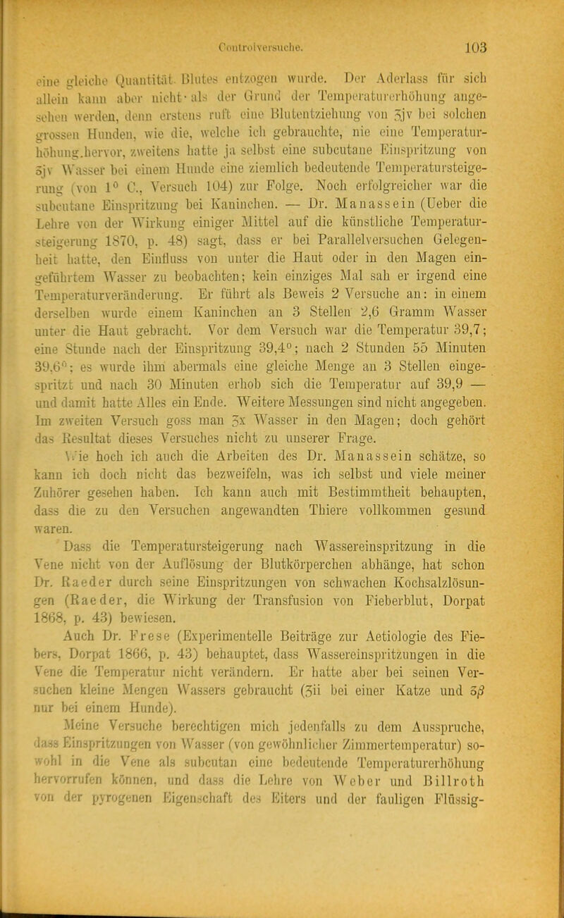 eine irleicho Quautität. Blutes entzogen wurde. Der Aderlass für sich allein kaim aber nicht-als der Griuicl der Temperaturerhöhung ange- sehen werden, denn erstens ruft eine Blulentziehung von 5jv bei solchen grossen Hunden, wie die, welche ich gebrauchte, nie eine Teniperatur- höhung.hervor, zweitens hatte ja selbst eine subcutane Einspritzung von öjv Wasser bei eineui Hunde eine ziemlich bedeutende Temperatursteige- rung (von 1° 0., Versuch 104) zur Folge. Noch eifolgreicher war die subcutane Einspritzung bei Kaninchen. — Dr. Manassein (lieber die Lehre von der Wirkuug einiger Mittel auf die künstliche Temperatur- steigerung 1870, p. 48) sagt, dass er bei Parallelversuchen Gelegen- heit hatte, den Eintluss von unter die Haut oder in den Magen ein- geführtem Wasser zu beobachten; kein einziges Mal sah er irgend eine Temperaturveränderung. Er führt als Beweis 2 Versuche an: in einem derselben wurde einem Kaninchen au 3 Stellen 2,6 Gramm Wasser unter die Haut gebracht. Vor dem Versuch war die Temperatur 39,7; eine Stunde nach der Einspritzung 39,4°; nach 2 Stunden 55 Minuten 39,6''; es wurde ihm abermals eiue gleiche Menge an 3 Stellen einge- spritzt und nach 30 Minuten erhob sich die Temperatur auf 39,9 — und damit hatte Alles ein Ende. Weitere Messungen sind nicht angegeben. Im zweiten Versuch goss man 3x Wasser in den Magen; doch gehört das Resultat dieses Versuches nicht zu unserer Frage. \-.'ie hoch ich auch die Arbeiten des Dr. Manassein schätze, so kann ich doch nicht das bezweifeln, was ich selbst und viele meiner Zuhörer gesehen haben. Ich kann auch mit Bestimmtheit behaupten, dass die zu den Versuchen angewandten Thiere vollkommen gesund waren. Dass die Temperatursteigerung nach Wassereinspjitzung in die Vene nicht von der xA.uflösung der Blutkörperchen abhänge, hat schon Dr. ßaeder durch seine Einspritzungen von schwachen Kochsalzlösun- gen (Rae der, die Wirkung der Transfusion von Fieberblut, Dorpat 1868, p. 43) bewiesen. Auch Dr. Frese (Experimentelle Beiträge zur Aetiologie des Fie- bers, Dorpat 1866, p. 43) behauptet, dass Wasseroinspritzuugen in die Vene die Temperatur nicht verändern. Er hatte aber bei seinen Ver- suchen kleine Mengen Wassers gebraucht (3ii bei einer Katze und oß nur bei einem Hunde). Meine Versuche berechtigen mich jedenfalls zu dem x\us3pruche, dass Einspritzungen von Wasser (von gewöhnlicher Zimmertemperatur) so- wohl in die Vene als subcutan eine bedeutende Temperaturerhöhung hervorrufen können, und dass die Lehre von Weber und ßillroth von fh-r pyrogenen Eigen.schaft des Eiters und der fauligen Flüssig-