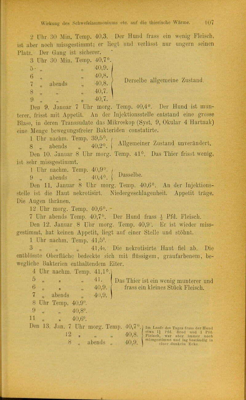 2 Uhr oO Min. Temp. 40,3. Der Hund Irass ein wenig Fleisch, ist aber noch raissgestinimt; er liegt und verlässt nur ungern seinen Platz. Der Gang ist sicherer. 3 Uhr 30 Min. Terap. 40,7o. 5- .. „ 40,9. ^  , ,  .n'o ) Derselbe allgemeine Zustand. < abends „ 40,ö. ( ^ 8 .! .. „ 40,7. 9 .. .. , 40,7. Den 9. Januar 7 Uhr morg. Temp. 40,4° j)er Hund ist mun- terer, trisst mit x4ppetit. An der lujektionsstelle entstand eine grosse Blase, in deren Transsudate das Mikroskop (Syst. 9, Okular 4 Hartnak) eine Menge bewegungsfreier Bakteriden constatirte. 1 Uhr nachm. Temp. 39,5°. / 8 abends 40 2^ Allgemeiner Zustand unverändert. Den 10. Januar 8 Uhr morg. Terap. 41^. Das Thier frisst wenig, ist sehr missgestimmt. 1 Uhr nachm. Temp. 40,9. 9 .. abends „ 40,4«. Dasselbe. Den 11. Januar 8 Uhr morg. Temp. 40,6°. An der Injektions- stelle ist die Haut uekrotisirt. Niedergeschlagenheit. Appetit träge. Die Augen thränen. 12 Uhr morg. Temp. 40,6°. - 7 Uhr abends Temp. 40,1. Der Hund frass ^ Pfd. Fleisch. Den 12. Januar 8 Uhr morg. Temp. 40,9 '. Er ist wieder miss- gestimmt, hat keinen Appetit, liegt auf einer Stelle und stöhnt. I Uhr nachm. Temp, 41,5°. 3 „ „. „ 41,4o. Die uekrotisirte Haut fiel ab. Die entblös.-jte Oberfläche bedeckte sich mit flüssigem, graufarbenem, be- wegliche Bakterien enthaltendem Eiter. 4 Uhr nachm. Temp. 41,1°.\ r n r ^' ■ 1 Thier ist ein wenig muntei'er und 6 _ „ ,. 40,9. / frass ein kleines Stück Fleisch. 7 „ abends „ 40,9. ) 8 Uhr Temp. 40,9. 9 ^ , 40,8. II , , 40,6«. Den 13, Jan. 7 Uhr raorg. Temp. 40,7. I im Laufe de» Tagos fn.ss der Hund I r) Af\ii ( ^ Pf*'- '  » n '4v',0. 1 Kleiscli, wnr aber immer noch W ..k«.n/l . Ar\ ri l 'issgeslimmt und Ing liesiiindiK i» O „ dOCnas „ l einer «lunkeln ücke.