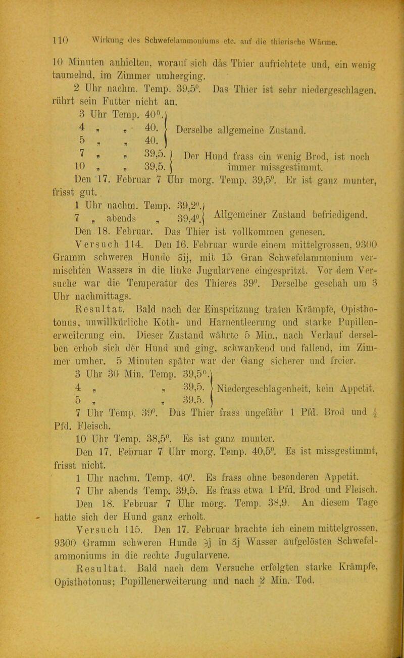 10 Mimiton anliielten, woraiil' sich das Tliier uiilriclitete und, ein wenig taumelnd, im Zimmer umherging. 2 Ulir nachm. Temp. 39,5. Das Thier ist sehr niedergeschlagen, rührt sein Putter nicht an. 3 Uhr Temp. 40°.j ^ ri „ ■ 40. \ Derselbe allgemeine Zustand. 5 . . 40. ) 1  ) Der Hund frass ein wenig Brod, ist noch 10 „ , 39,5. I immer missgestimmt. Den 17. Februar 7 Uhr morg. Temp. 39,5^. Er ist ganz munter, frisst gut.. 1 Uhr nachm. Temp. 39,2«.) 7 abends 39 4 1 Allgemeiner Zustand befriedigend. Den 18. Februar. Das Thier ist vollkommen genesen. Versuch 114. Den 16. Februar wurde einem mittelgrossen, 9300 Gramm schweren Hunde Sij, mit 15 Gran Schwefelammonium ver- mischten Wassers in die linke Jugularvene eingespritzt. Vor dem Ver- suche war die Temperatur des Thieres 39. Derselbe geschah um 3 Uhr nachmittags. Resultat. Bald nach der Einspritzung traten Krämpfe, Opistho- tonus, unwillkürliche Koth- und Harnentleerung und starke Pupilleu- erweiterung ein. Dieser Zustand währte 5 Min., nach Verlauf dersel- ben erhob sich der Hund und ging, schwankend und fallend, im Zim- mer umher. 5 Minuten später war der Gang sicherer und freier. 3 Uhr 30 Min. Temp. 39,5.j 4 , „ 39,5. \ Niedergeschlagenheit, kein Appetit. 5 » B 39,5. J 7 Uhr Temp. 39. Das Thier frass ungefähr 1 Pfd. Brod und !, Pfd. Fleisch. 10 Uhr Temp. 38,5. Es ist ganz munter. Den 17. Februar 7 Uhr morg. Temp. 40,5. Es ist missgestimmt, frisst nicht. 1 Uhr nachm. Temp. 40. Es frass ohne besonderen Appetit. 7 Uhr abends Temp. 39,5. Es frass etwa 1 Pfd. Brod und Fleisch. Den 18. Februar 7 Uhr morg. Temp. 38,9. An diesem Tage hatte sich der Hund ganz erholt. Versuch 115. Den 17. Februar brachte ich einem raittelgrossen. 9300 Gramm schweren Hunde 3j in 5j Wasser aufgelösten Schwefel- ammoniums in die rechte Jugularvene. Resultat. Bald nach dem Versuche erfolgten starke Krämpfe, Opisthotonus; Pupillenerweiterung und nach 2 Min. Tod.