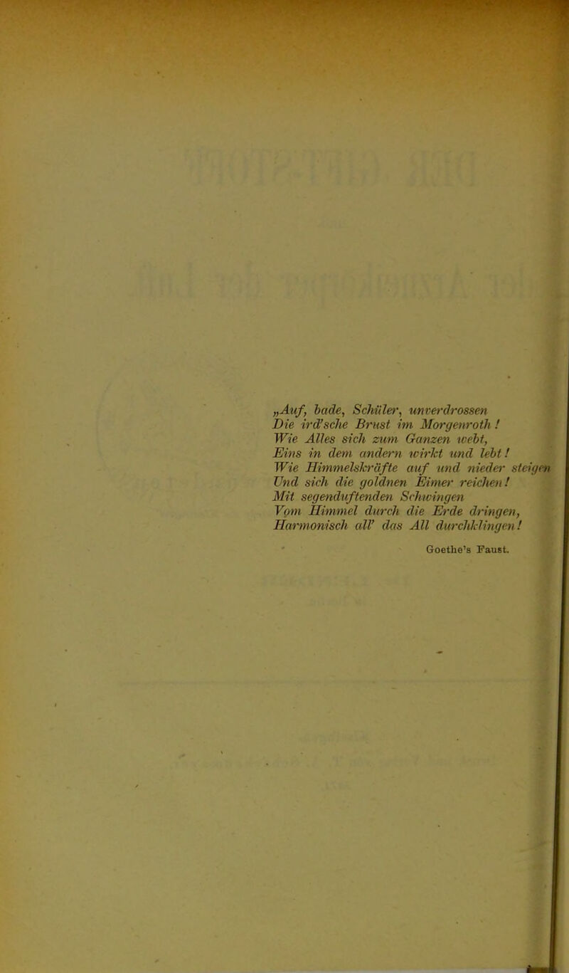 „Auf, bade, Schüler, unverdrossen Die ird'sehe Brust im Morgenroth ! Wie Alles sich zum Ganzen weht, Eins in dem andern wirkt und lebt! Wie Himmehh-üfte auf und niedei- steii/en Und sich die goldnen Eimer reichen! Mit segenduftenden Schwingen Vom Himmel durch die Erde dringen, Harmonisch all' das All durchklingen! Goethe'a Paust.