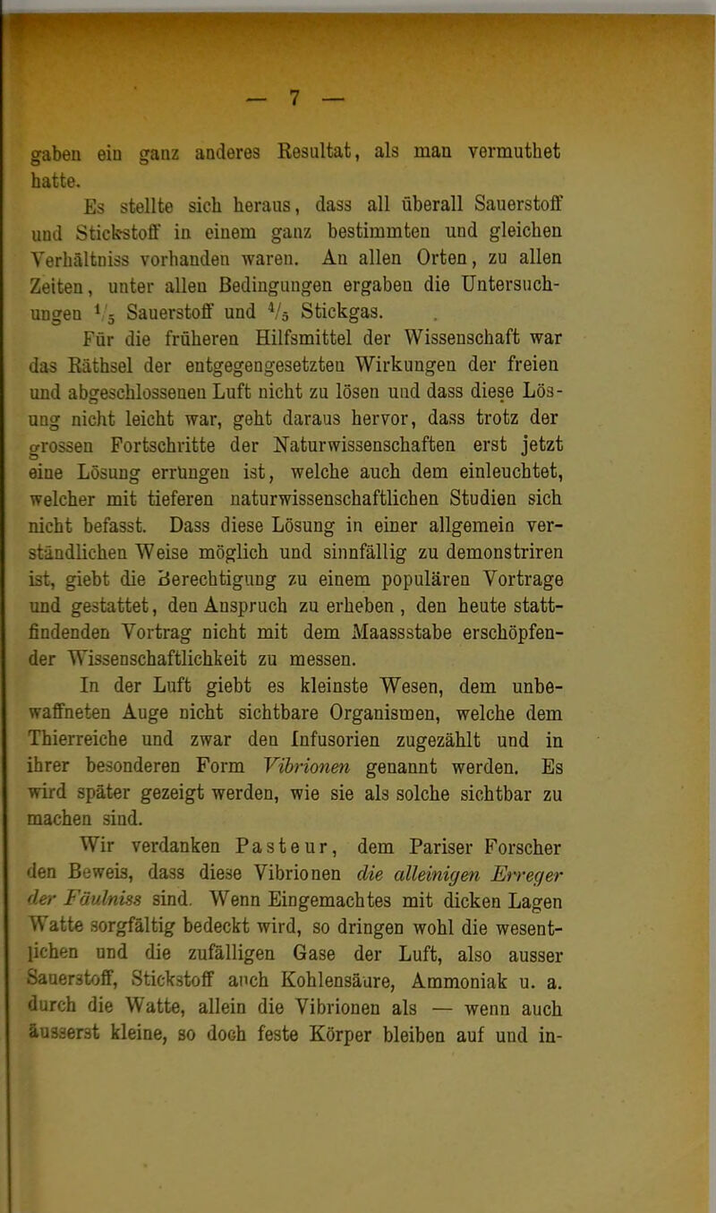 gaben ein ganz anderes Resultat, als man vermuthet hatte. Es stellte sich heraus, dass all überall Sauerstolf und Stickstoff in einem ganz bestimmten und gleichen Yerhältniss vorhanden waren. An allen Orten, zu allen Zeiten, unter allen Bedingungen ergaben die Untersuch- ungen ^,'5 Sauerstoff und Stickgas. Für die früheren Hilfsmittel der Wissenschaft war das Räthsel der entgegengesetzten Wirkungen der freien und abgeschlossenen Luft nicht zu lösen und dass diese Lös- ung nicht leicht war, geht daraus hervor, dass trotz der grossen Fortschritte der Naturwissenschaften erst jetzt eine Lösung errüngen ist, welche auch dem einleuchtet, welcher mit tieferen naturwissenschaftlichen Studien sich nicht befasst. Dass diese Lösung in einer allgemein ver- ständlichen Weise möglich und sinnfällig zu demonstriren ist, giebt die Berechtigung zu einem populären Vortrage und gestattet, den Anspruch zu erheben , den heute statt- findenden Vortrag nicht mit dem Maassstabe erschöpfen- der Wissenschaftlichkeit zu messen. In der Luft giebt es kleinste Wesen, dem unbe- waffneten Auge nicht sichtbare Organismen, welche dem Thierreiche und zwar den Infusorien zugezählt und in ihrer besonderen Form Vibrionen genannt werden. Es wird später gezeigt werden, wie sie als solche sichtbar zu machen sind. Wir verdanken Pasteur, dem Pariser Forscher den Beweis, dass diese Vibrionen die alleinigm Erreger der Fäulniss sind. Wenn Eingemachtes mit dicken Lagen Watte sorgfältig bedeckt wird, so dringen wohl die wesent- lichen und die zufälligen Gase der Luft, also ausser Sauerstoff, Stickstoff auch Kohlensäure, Ammoniak u. a. durch die Watte, allein die Vibrionen als — wenn auch äusserst kleine, so doch feste Körper bleiben auf und in-