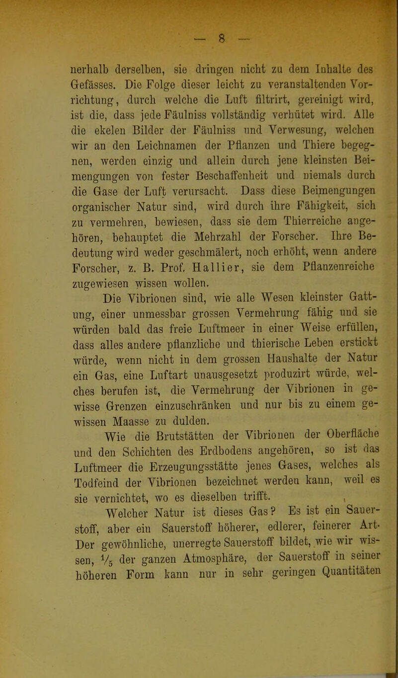 nerlialb derselben, sie dringen nicht zu dem Inhalte des Gefässes. Die Folge dieser leicht zu veranstaltenden Vor- richtung, durch welche die Luft filtrirt, gereinigt wird, ist die, dass jede Fäulniss vollständig verhütet wird. Alle die ekelen Bilder der Fäulniss und Verwesung, welchen wir an den Leichnamen der Pflanzen und Thiere begeg- nen, werden einzig und allein durch jene kleinsten Bei- mengungen von fester Beschaffenheit und niemals durch die Gase der Luft verursacht. Dass diese Beimengungen organischer Natur sind, wird durch ihre Fähigkeit, sich zu vermehren, bewiesen, dass sie dem Thierreiche ange- hören, behauptet die Mehrzahl der Forscher. Ihre Be- deutung wird weder geschmälert, noch erhöht, wenn andere Forscher, z. B. Prof. Hallier, sie dem Pflanzenreiche zugewiesen wissen wollen. Die Vibrionen sind, wie alle Wesen kleinster Gatt- ung, einer unmessbar grossen Vermehrung fähig und sie würden bald das freie Luftmeer in einer Weise erfüllen, dass alles andere pflanzliche und thierische Leben erstickt würde, wenn nicht in dem grossen Haushalte der Natur ein Gas, eine Luftart unausgesetzt produzirt würde, wel- ches berufen ist, die Vermehrung der Vibrionen in ge- wisse Grenzen einzuschränken und nur bis zu einem ge- wissen Maasse zu dulden. Wie die Brutstätten der Vibrionen der Oberfläche und den Schichten des Erdbodens angehören, so ist das Luftmeer die Erzeugungsstätte jenes Gases, welches als Todfeind der Vibrionen bezeichnet werden kann, weil es sie vernichtet, wo es die.selben trifft. Welcher Natur ist dieses Gas? Es ist ein Sauer- stoff, aber ein Sauerstoff höherer, edlerer, feinerer Art- Der gewöhnliche, unerregte Sauerstoff bildet, wie wir wis- sen, V5 der ganzen Atmosphäre, der Sauerstoff in seiner höheren Form kann nur in sehr geringen Quantitäten