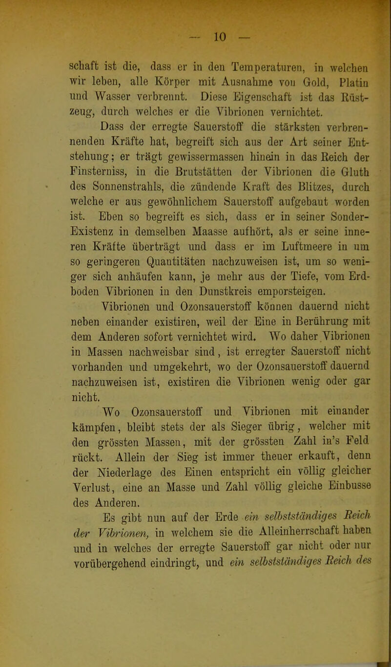 Schaft ist die, dass er in den Temperaturen, in welchen wir leben, alle Körper mit Ausnahme von Gold, Platin und Wasser verbrennt. Diese Eigenschaft ist das Rüst- zeug, durch welches er die Vibrionen vernichtet. Dass der erregte Sauerstolf die stärksten verbren- nenden Kräfte hat, begreift sich aus der Art seiner Ent- stehung ; er trägt gewissermassen hinein in das Reich der Finsterniss, in die Brutstätten der Vibrionen die Gluth des Sonnenstrahls, die zündende Kraft des Blitzes, durch welche er aus gewöhnlichem Sauerstoff aufgebaut worden ist. Eben so begreift es sich, dass er in seiner Sonder- Existenz in demselben Maasse aufhört, als er seine inne- ren Kräfte überträgt und dass er im Luftmeere in um so geringeren Quantitäten nachzuweisen ist, um so weni- ger sich anhäufen kann, je mehr aus der Tiefe, vom Erd- boden Vibrionen in den Dunstkreis emporsteigen. Vibrionen und Ozonsauerstoff können dauernd nicht neben einander existiren, weil der Eine in Berührung mit dem Anderen sofort vernichtet wird. Wo daher Vibrionen in Massen nachweisbar sind, ist erregter Sauerstoff nicht vorhanden und umgekehrt, wo der Ozonsauerstoff dauernd nachzuweisen ist, existiren die Vibrionen wenig oder gar nicht. Wo Ozonsauerstoff und Vibrionen mit einander kämpfen, bleibt stets der als Sieger übrig, welcher mit den grössten Massen, mit der grössten Zahl ia's Feld rückt. Allein der Sieg ist immer theuer erkauft, denn der Niederlage des Einen entspricht ein völlig gleicher Verlust, eine an Masse und Zahl völlig gleiche Binbusse des Anderen. Es gibt nun auf der Erde ein selbstständiges Reich der Vibrionen, in welchem sie die Alleinherrschaft haben und in welches der erregte Sauerstoff gar nicht oder nur vorübergehend eindringt, und ein selbstständiges Bäck des