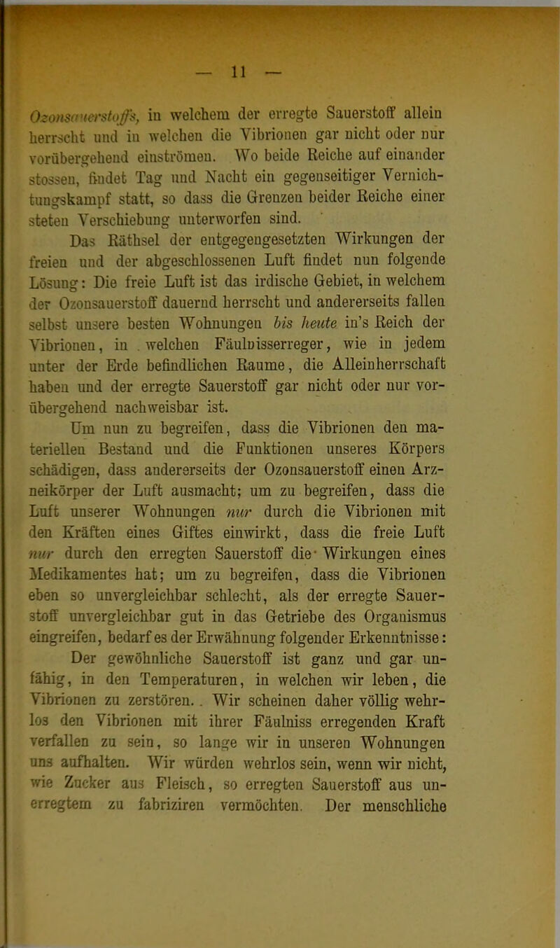 Ozonsanerstoffs, in welchem der erregte Sauerstoff allein herrscht und in welchen die Vibrionen gar nicht oder nur vorübergehend einströmen. Wo beide Reiche auf einander stosseu, findet Tag und Nacht ein gegenseitiger Vernich- tungskampf statt, so dass die Grenzen beider Eeiche einer steten Verschiebung unterworfen sind. Das Käthsel der entgegengesetzten Wirkungen der freien und der abgeschlossenen Luft findet nun folgende Lösung: Die freie Luft ist das irdische Gebiet, in welchem der Ozonsauerstoff dauernd herrscht und andererseits fallen selbst unsere besten Wohnungen his heute in's ßeich der Vibrionen, in welchen Fäuluisserreger, wie in jedem unter der Erde befindlichen Räume, die Alleinherrschaft haben und der erregte Sauerstoff gar nicht oder nur vor- übergehend nachweisbar ist. Um nun zu begreifen, dass die Vibrionen den ma- teriellen Bestand und die Punktionen unseres Körpers schädigen, dass andererseits der Ozonsauerstoff einen Arz- neikörper der Luft ausmacht; um zu begreifen, dass die Luft unserer Wohnungen nur durch die Vibrionen mit den Kräften eines Giftes einwirkt, dass die freie Luft nur durch den erregten Sauerstoff die • Wirkungen eines iledikamentes hat; um zu begreifen, dass die Vibrionen eben so unvergleichbar schlecht, als der erregte Sauer- stoff unvergleichbar gut in das Getriebe des Organismus eingreifen, bedarf es der Erwähnung folgender Erkenntnisse: Der gewöhnliche Sauerstoff ist ganz und gar un- fähig , in den Temperaturen, in welchen wir leben, die Vibrionen zu zerstören.. Wir scheinen daher völlig wehr- los den Vibrionen mit ihrer Fäulniss erregenden Kraft verfallen zu sein, so lange wir in unseren Wohnungen uns aufhalten. Wir würden wehrlos sein, wenn wir nicht, wie Zucker aus Fleisch, so erregten Sauerstoff aus un- erregtem zu fabriziren vermöchten. Der menschliche