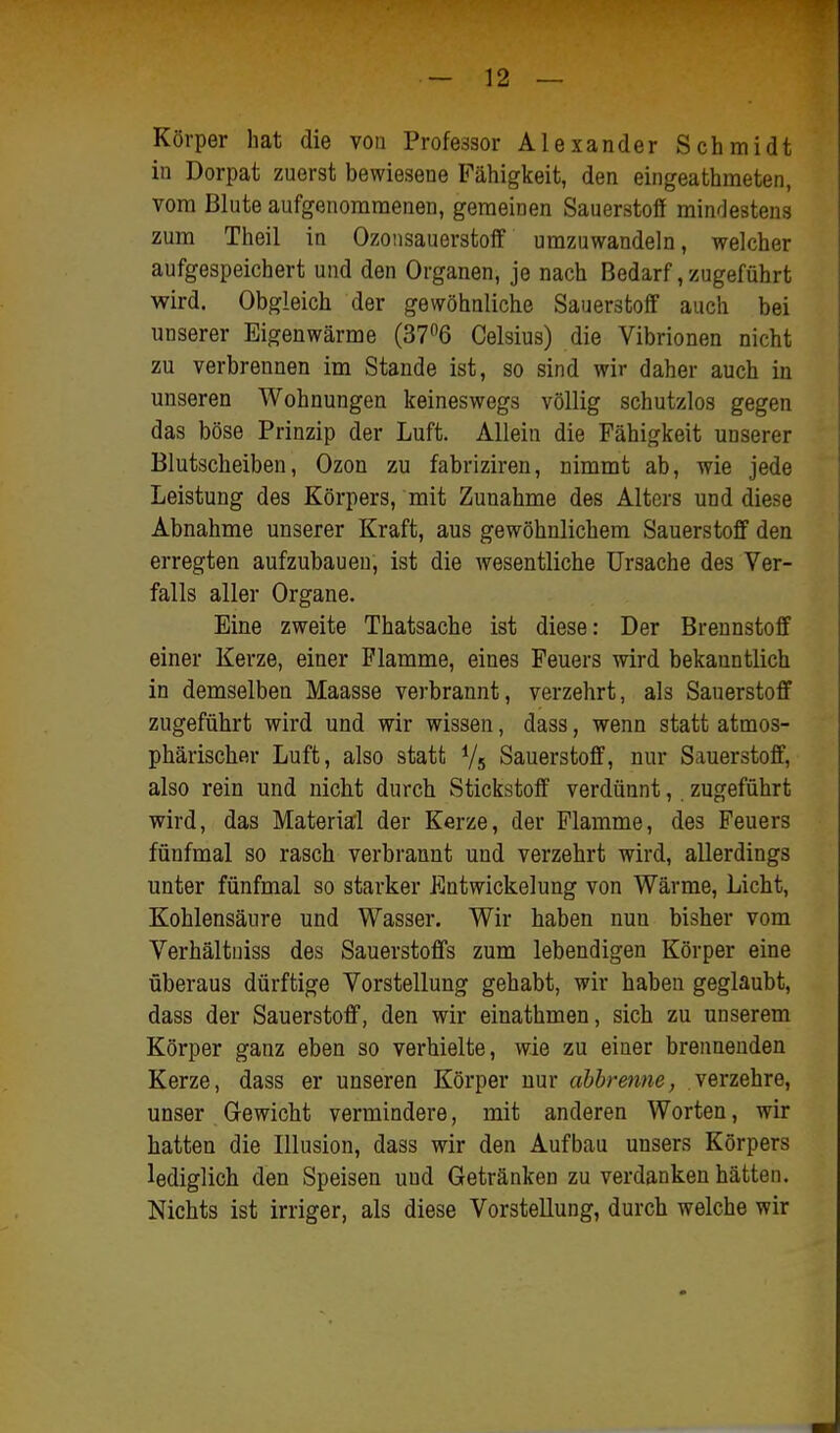 Körper hat die von Professor Alexander Schmidt in Dorpat zuerst bewiesene Fähigkeit, den eingeathmeten, vom Blute aufgenommenen, geraeinen Sauerstoff mindestens zum Theil in Ozousauerstoff umzuwandeln, welcher aufgespeichert und den Organen, je nach Bedarf, zugeführt wird. Obgleich der gewöhnliche Sauerstoff auch bei unserer Eigenwärme (376 Celsius) die Vibrionen nicht zu verbrennen im Stande ist, so sind wir daher auch in unseren Wohnungen keineswegs völlig schutzlos gegen das böse Prinzip der Luft. Allein die Fähigkeit unserer Blutscheiben, Ozon zu fabriziren, nimmt ab, wie jede Leistung des Körpers, mit Zunahme des Alters und diese Abnahme unserer Kraft, aus gewöhnlichem Sauerstoff den erregten aufzubauen, ist die wesentliche Ursache des Ver- falls aller Organe. Eine zweite Thatsache ist diese: Der Brennstoff einer Kerze, einer Flamme, eines Feuers wird bekanntlich in demselben Maasse verbrannt, verzehrt, als Sauerstoff zugeführt wird und wir wissen, dass, wenn statt atmos- phärischer Luft, also statt Vs Sauerstoff, nur Sauerstoff, also rein und nicht durch Stickstoff verdünnt, zugeführt wird, das Materiell der Kerze, der Flamme, des Feuers fünfmal so rasch verbrannt und verzehrt wird, allerdings unter fünfmal so starker Entwickelung von Wärme, Licht, Kohlensäure und Wasser. Wir haben nun bisher vom Verhältuiss des Sauerstoffs zum lebendigen Körper eine überaus dürftige Vorstellung gehabt, wir haben geglaubt, dass der Sauerstoff, den wir einathmen, sich zu unserem Körper ganz eben so verhielte, wie zu einer breimenden Kerze, dass er unseren Körper nur abbrenne, verzehre, unser Gewicht vermindere, mit anderen Worten, wir hatten die Illusion, dass wir den Aufbau unsers Körpers lediglich den Speisen und Getränken zu verdanken hätten. Nichts ist irriger, als diese Vorstellung, durch welche wir